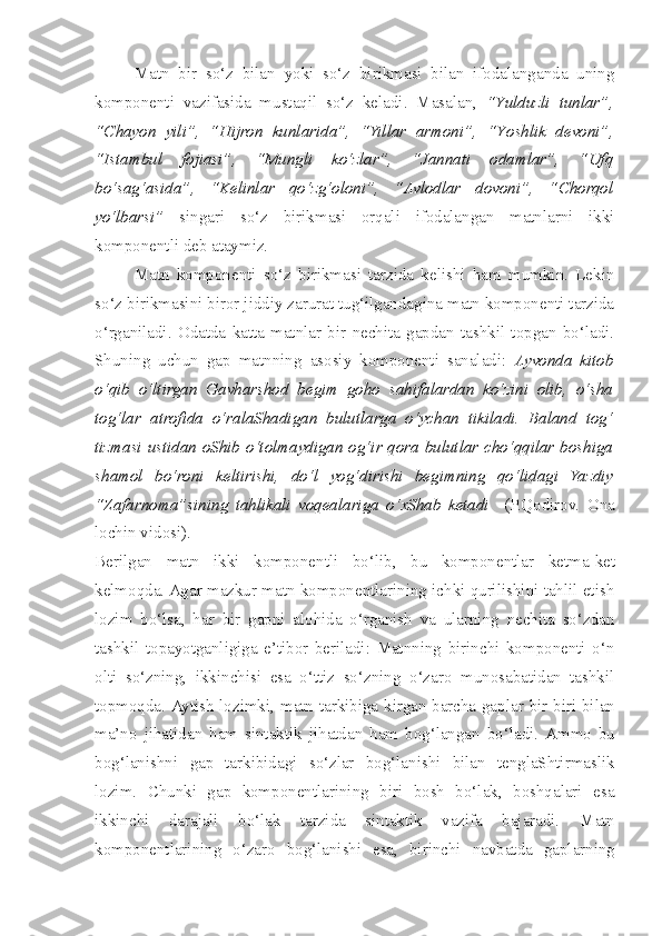 Matn   bir   so‘z   bilan   yoki   so‘z   birikmasi   bilan   ifodalanganda   uning
komponenti   vazifasida   mustaqil   so‘z   keladi.   Masalan,   “Y u lduzli   tunlar”,
“C h ayon   yili”,   “Hijron   kunlarida”,   “Yillar   armoni”,   “Y os hlik   devoni”,
“Istambul   fojiasi”,   “Mungli   ko‘zlar”,   “Jannati   odamlar”,   “Ufq
bo‘sag‘asida”,   “Kelinlar   qo‘zg‘oloni”,   “Avlodlar   dovoni”,   “Chorqol
yo‘lbarsi”   singari   so‘z   birikmasi   orqali   ifodalangan   matnlarni   ikki
komponentli deb ataymiz. 
Matn   komponenti   so‘z   birikmasi   tarzida   kelishi   ham   mumkin.   Lekin
so‘z birikmasini biror jiddiy zarurat tug‘ilgandagina matn komponenti tarzida
o‘rganiladi.   Odatda   katta   matnlar   bir   nechita   gapdan   tashkil   topgan   bo‘ladi.
Shuning   uchun   gap   matnning   asosiy   komponenti   sanaladi:   Ayvonda   kitob
o‘qib   o‘ltirgan   Gavharshod   begim   goho   sahifalardan   ko‘zini   olib,   o‘sha
tog‘lar   atrofida   o‘ralaShadigan   bulutlarga   o‘ychan   tikiladi.   Baland   tog‘
tizmasi ustidan oShib o‘tolmaydigan og‘ir qora bulutlar cho‘qqilar boshiga
shamol   bo‘roni   keltirishi,   do‘l   yog‘dirishi   begimning   qo‘lidagi   Yazdiy
“Zafarnoma”sining   tahlikali   voqealariga   o‘xShab   ketadi     (P.Qodirov.   Ona
lochin vidosi).
Berilgan   matn   ikki   komponentli   bo‘lib ,   bu   komponentlar   ketma - ket
kelmoqda . Agar mazkur matn komponentlarining ichki qurilishini tahlil etish
lozim   bo‘lsa,   har   bir   gapni   alohida   o‘rganish   va   ularning   nechita   so‘zdan
tashkil   topayotganligiga   e’tibor   beriladi:   Matnning   birinchi   komponenti   o‘n
olti   so‘zning,   ikkinchisi   esa   o‘ttiz   so‘zning   o‘zaro   munosabatidan   tashkil
topmoqda.   Aytish   lozimki ,   matn   tarkibiga   kirgan   barcha   gaplar   bir - biri   bilan
ma’no   jihatidan   ham   sintaktik   jihatdan   ham   bog‘langan   bo‘ladi .   Ammo   bu
bog‘lanishni   gap   tarkibidagi   so‘zlar   bog‘lanishi   bilan   tenglaShtirmaslik
lozim .   Chunki   gap   komponentlarining   biri   bosh   bo‘lak,   boshqalari   esa
ikkinchi   darajali   bo‘lak   tarzida   sintaktik   vazifa   bajaradi.   Matn
komponentlarining   o‘zaro   bog‘lanishi   esa ,   birinchi   navbatda   gaplarning 