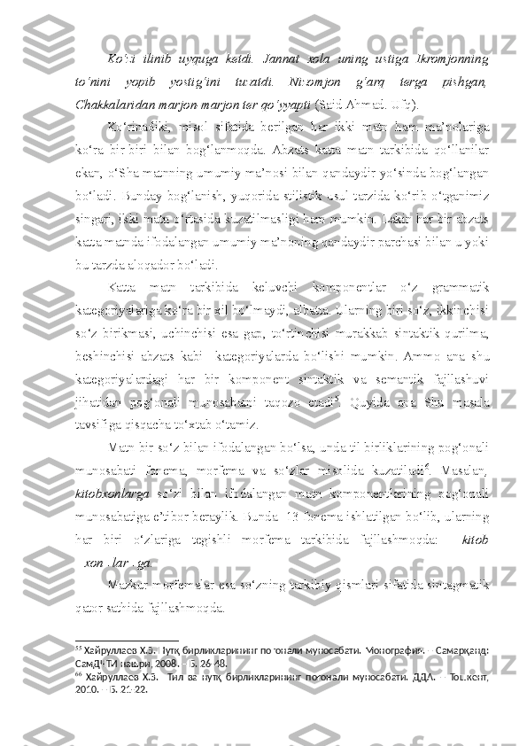 Ko‘zi   ilinib   uyquga   ketdi.   Jannat   xola   uning   ustiga   Ikromjonning
to‘nini   yopib   yostig‘ini   tuzatdi.   Nizomjon   g‘arq   terga   pishgan,
Chakkalaridan marjon-marjon ter qo‘yyapti  (Said Ahmad. Ufq).
Ko‘rinadiki,   misol   sifatida   berilgan   har   ikki   matn   ham   ma’nolariga
ko‘ra   bir-biri   bilan   bog‘lanmoqda.   Abzats   katta   matn   tarkibida   qo‘llanilar
ekan, o‘Sha matnning umumiy ma’nosi bilan qandaydir yo‘sinda bog‘langan
bo‘ladi.   Bunday   bog‘lanish,   yuqorida   stilistik   usul  tarzida   ko‘rib   o‘tganimiz
singari, ikki matn o‘rtasida kuzatilmasligi ham mumkin. Lekin har bir abzats
katta matnda ifodalangan umumiy ma’noning qandaydir parchasi bilan u yoki
bu tarzda aloqador bo‘ladi.
Katta   matn   tarkibida   keluvchi   komponentlar   o‘z   grammatik
kategoriyalariga ko‘ra bir xil bo‘lmaydi, albatta. Ularning biri so‘z, ikkinchisi
so‘z   birikmasi,   uchinchisi   esa   gap,   to‘rtin c hisi   murakkab   sintaktik   qurilma,
beshinchisi   abzats   kabi     kategoriyalarda   bo‘lishi   mumkin.  Ammo   ana   s hu
kategoriyalardagi   har   bir   komponent   sintaktik   va   semantik   fajllashuvi
jihatidan   pog‘onali   munosabatni   taqozo   etadi 5
.   Quyida   ana   Shu   masala
tavsifiga qisqacha to‘xtab o‘tamiz.
Matn bir so‘z bilan ifodalangan bo‘lsa, unda til birliklarining pog‘onali
munosabati   fonema,   morfema   va   so‘zlar   misolida   kuzatiladi 6
.   Masalan ,
kitobxonlarga   so‘zi   bilan   ifodalangan   matn   komponentlarining   pog‘onali
munosabatiga e’tibor beraylik. Bunda  13 fonema ishlatilgan bo‘lib, ularning
har   biri   o‘zlariga   tegishli   morfema   tarkibida   fajllashmoqda:     kitob
+xon+lar+ga.
Mazkur morfemalar esa so‘zning tarkibiy qismlari sifatida sintagmatik
qator sathida fajllashmoqda.
5 5
  Хайруллаев Х.З.  Нутқ бирликларининг поғонали муносабати. Монография. – Самарқанд:
СамДЧТИ нашри, 2008. – Б. 26-48.
6 6
  Хайруллаев   Х.З.     Тил   ва   нутқ   бирликларининг   поғонали   муносабати.   ДДА.   –   Тошкент,
2010. – Б. 21-22.  