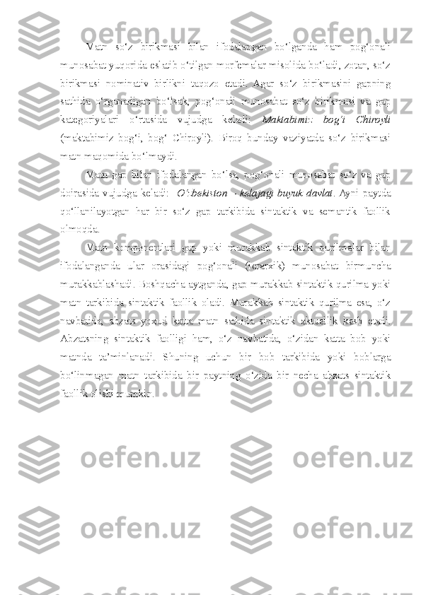 Matn   so‘z   birikmasi   bilan   ifodalangan   bo‘lganda   ham   pog‘onali
munosabat yuqorida eslatib o‘tilgan morfemalar misolida bo‘ladi, zotan, so‘z
birikmasi   nominativ   birlikni   taqozo   etadi.   Agar   so‘z   birikmasini   gapning
sathida   o‘rganadigan   bo‘lsak,   pog‘onali   munosabat   so‘z   birikmasi   va   gap
kategoriyalari   o‘rtasida   vujudga   keladi:   Maktabimiz   bog‘i   Chiroyli
(maktabimiz   bog‘i,   bog‘   Chiroyli).   Biroq   bunday   vaziyatda   so‘z   birikmasi
matn maqomida bo‘lmaydi.
Matn   gap   bilan   ifodalangan   bo‘lsa,   pog‘onali   munosabat   so‘z   va   gap
doirasida vujudga keladi:    O‘zbekiston – kelajagi buyuk davlat . Ayni paytda
qo‘llanilayotgan   har   bir   so‘z   gap   tarkibida   sintaktik   va   semantik   faollik
olmoqda.
Matn   komponentlari   gap   yoki   murakkab   sintaktik   qurilmalar   bilan
ifodalanganda   ular   orasidagi   pog‘onali   (ierarxik)   munosabat   birmuncha
murakkablashadi. Boshqacha aytganda, gap murakkab sintaktik qurilma yoki
matn   tarkibida   sintaktik   faollik   oladi.   Murakkab   sintaktik   qurilma   esa,   o‘z
navbatida,   abzats   yoxud   katta   matn   sathida   sintaktik   aktuallik   kasb   etadi .
Abzatsning   sintaktik   faolligi   ham,   o‘z   navbatida,   o‘zidan   katta   bob   yoki
matnda   ta’minlanadi.   Shuning   uchun   bir   bob   tarkibida   yoki   boblarga
bo‘linmagan   matn   tarkibida   bir   paytning   o‘zida   bir   necha   abzats   sintaktik
faollik olishi mumkin.    