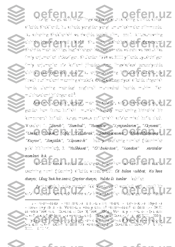   Hozirgi   kunga   kelib   matn   lingvistikasi   tilshunoslikning   alohida   sohasi
sifatida   Shakllandi,   bu   sohada   yangidan-yangi   umumlashmalar   qilinmoqda.
Bu   sohaning   Shakllanishi   va   rivojida   taniqli   olim,     prof.   B.Tursunovning
alohida   hissasi   bor   edi.   Xuddi   Shu   olim   taShabbusi   bilan   Samarqand
Shahrida matn tahliliga bag‘ishlangan bir necha marta xalqaro va respublika
ilmiy anjumanlari o‘tkazilgan. Shulardan 1998 va 2000 yillarda uyushtirilgan
ilmiy   anjumanlar   o‘z   ko‘lami   jihatdan   matn   lingvistikasi   taraqqiyotida
alohida   ahamiyat   kasb   etadi 1
.   Bu   anjumanlarning   birida   prof.B.Tursunov
ilovali qurilmalarni matnning sintaktik-stilistik kategoriyasi sifatida o‘rganish
hamda   ularning   matndagi   pog‘onali   munosabati   haqida   muhim   fikr-
mulohazalarni bildirgan edi 2
. 
           Avvalo   s huni aytish kerakki, matn bir so‘zdan, so‘z birikmasidan, va bir
gapdan   ham   iborat   bo‘lishi     mumkin.   Bunday   matnlarning   birinchisi   bir
komponentli   bo‘ladi.   Bunga   maxsus   qo‘llanishli   so‘zlar   misol   bo‘la   oladi.
Masalan:   1.   “Sarob”,   “Sumbul”,   “Turnalar”,   “Ayajonlarim”,   “Diyonat”,
“Umid”, “Hukm”, “Ufq”, “G‘ildirak”, “Sadoqatnoma”, “Muhabbatnoma”,
“Kuyov”,   “Jimjitlik”,   “Alpomish”   –   badiiy     asarlarnig   nomlari   (ideonimlar
yoki   biblionimlar);   2.   “ToShkent”,   “O‘zbekiston”,   “London”   –   xaritalar
nomlari  h.k.
So‘z   birikmasi   orqali   ifodalangan   matn   ham   ko‘proq   biror   san’at
asarining   nomi   (ideonim)   sifatida   voqealanadi:   Ot   bilan   suhbat;   Ko‘hna
dunyo; Ulug‘bek hazinasi;Qaytar dunyo,  Yulduzli    tunlar     kabilar .
Ayni paytda  bunday  matn lar   ikki komponentli sanaladi va bu orqali bir
so‘zli matndan farqlanadi. Biroq so‘z birikmasi bilan ifodalangan matn faqat
1
    Лингвистическая   интерпретация   специального   текста   и   активизация   обучения
иноязычному   общению.   Материалы   международной   теоретической   конференции   28-30
сентября 1998 года. – Самарканд: СамГУ, 1998. – 254 с. ; Матн ва унинг талқини (хвлқаро
илмий-назарий конференция материаллари). – Самарқанд: СамДЧТИ нашри, 2000. – 255 б.
2
2
  Турсунов   Б.Т.   Ягона   синтактик-стилистик   категория   остида   //   Матн   ва   унинг   талқини
(хвлқаро   илмий-назарий   конференция   материаллари).   –   Самарқанд:   СамДЧТИ   нашри,
2000. – Б. 10-14. 