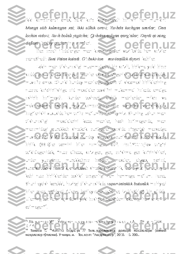 ikki   komponentli   emas,   balki   ko‘p   komponentli   bo‘lishi   ham   mumkin:
Menga   etib   kelmagan   xat;   Ikki   eShik   orasi;   Tushda   kechgan   umrlar;   Ona
lochin vidosi; Besh bolali yigitcha; Qishdan qolgan qarg‘alar; Daydi qizning
daftari  - badiiy asarlarning  nomlari. 
Gap   orqali   ifodalangan   matn   komponentlari   vazifasida   ham   so‘zlar
qatnaShadi:  Seni Vatan kutadi .  O‘zbekiston – mustaqillik diyori   kabilar.
Lekin   matn   tilshunosligi   muammolarini   bir   so‘zli,   birikma   yoki   biror
sodda   gap   bilan   ifodalangan   matnlar   asosida   o‘rganish,   unchalik   maqsadga
muvofiq   emas.   Chunki   bunday   matnlarga   tayanib   til   sistemasi   birliklarining
nutqqa   ko‘chirilishiga   oid   masalalar   tavsifini   mukammal   holatda   amalga
oshirib   bo‘lmaydi.   Bundan   tashqari,   kichik   matnlardan   mikro   va
makrosistema   haqida,   matn   komponentlarining   semantik   va   sintaktik
bog‘lanishi xususida ham to‘liq ma’lumot ololmaymiz. Shuning uchun matn
tilshunosligi     masalalarini   katta   matnlar,   hech   bo‘lmaganda,   matn
maqomidagi   murakkab   sintaktik   qurilmalar   asosida   o‘rganish   maqsadga
muvofiqdir.   M.Abdupattoev   bunday   sintaktik   qurilmalarni   supersintaktik
birlik   (SSB)lar   termini   bilan   nomlagan   edi 3
.   Prof.YO.Tojiev   to‘g‘ri
ta’kidlaganidek,   “nutq   albatta,   so‘z-gap,   gap,   qo‘ s hma   gap   ko‘rinishlari,
undan   yuqoriroq,   murakkabroq   bo‘lgan,   masalan,   abzats,   period,
supersintaktik   butunlik,   murakkab   sintaktik   butunlik,   fraza   yoki   jumla,   oyat
kabi   nutq   birliklaridan   tashkil   topganligi   ham   hammaga   ma’lum.   Faqat,
Shuni aytish kerakki, hozirgi tilshunoslikda   supersintaktik butunlik   mohiyati
bilan   matn   mohiyati   (ularga   berilayotgan   ta’riflar,   izohlaShlar)   bir   xildek.
Ularning tub farqi hajmdami yoki boshqa jihatlardami ekanligi ham aniq hal
etilmagan” 4
. 
3
3
  Абдупаттоев М.Т . Ўзбек матнида суперсинтактик бутунликлар. НДА. – Тошкент, 1998.  –
Б. 4-6. 
4 4
  Тожиев   Ё.   “Матн”га   ёндашув   //   Тилшуносликнинг   долзарб   масалалари   (илмий
мақолалар тўплами). У-чиқиши. – Тошкент: “Академнашр”, 2010. – Б. 200..   