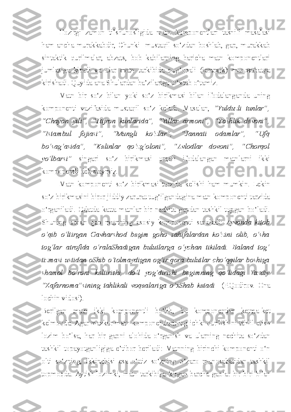 Hozirgi   zamon   tilshunosligida   matn   komponentlari   tasnifi   masalasi
ham   ancha   murakkabdir,   Chunki     mustaqil   so‘zdan   boshlab,   gap,   murakkab
sintaktik   qurilmalar,   abzats,   bob   kabilarning   baricha   matn   komponentlari
jumlasiga   kiradi   va   ular   matn   tarkibida   pog‘onali   (ierarxik)   munosabatga
kirishadi. Quyida ana Shulardan ba’zilariga to‘xtab o‘tamiz.
Matn   bir   so‘z   bilan   yoki   so‘z   birikmasi   bilan   ifodalanganda   uning
komponenti   vazifasida   mustaqil   so‘z   keladi.   Masalan,   “Y u lduzli   tunlar”,
“C h ayon   yili”,   “Hijron   kunlarida”,   “Yillar   armoni”,   “Y os hlik   devoni”,
“Istambul   fojiasi”,   “Mungli   ko‘zlar”,   “Jannati   odamlar”,   “Ufq
bo‘sag‘asida”,   “Kelinlar   qo‘zg‘oloni”,   “Avlodlar   dovoni”,   “Chorqol
yo‘lbarsi”   singari   so‘z   birikmasi   orqali   ifodalangan   matnlarni   ikki
komponentli deb ataymiz. 
Matn   komponenti   so‘z   birikmasi   tarzida   kelishi   ham   mumkin.   Lekin
so‘z birikmasini biror jiddiy zarurat tug‘ilgandagina matn komponenti tarzida
o‘rganiladi.   Odatda   katta   matnlar   bir   nechita   gapdan   tashkil   topgan   bo‘ladi.
Shuning   uchun   gap   matnning   asosiy   komponenti   sanaladi:   Ayvonda   kitob
o‘qib   o‘ltirgan   Gavharshod   begim   goho   sahifalardan   ko‘zini   olib,   o‘sha
tog‘lar   atrofida   o‘ralaShadigan   bulutlarga   o‘ychan   tikiladi.   Baland   tog‘
tizmasi ustidan oShib o‘tolmaydigan og‘ir qora bulutlar cho‘qqilar boshiga
shamol   bo‘roni   keltirishi,   do‘l   yog‘dirishi   begimning   qo‘lidagi   Yazdiy
“Zafarnoma”sining   tahlikali   voqealariga   o‘xShab   ketadi     (P.Qodirov.   Ona
lochin vidosi).
Berilgan   matn   ikki   komponentli   bo‘lib ,   bu   komponentlar   ketma - ket
kelmoqda . Agar mazkur matn komponentlarining ichki qurilishini tahlil etish
lozim   bo‘lsa,   har   bir   gapni   alohida   o‘rganish   va   ularning   nechita   so‘zdan
tashkil   topayotganligiga   e’tibor   beriladi:   Matnning   birinchi   komponenti   o‘n
olti   so‘zning,   ikkinchisi   esa   o‘ttiz   so‘zning   o‘zaro   munosabatidan   tashkil
topmoqda.   Aytish   lozimki ,   matn   tarkibiga   kirgan   barcha   gaplar   bir - biri   bilan 