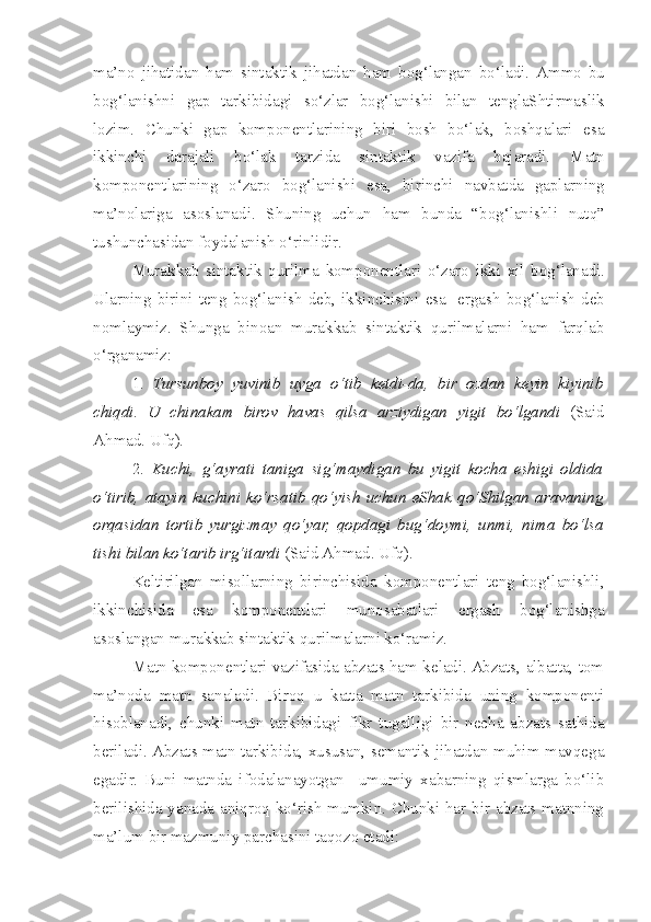 ma’no   jihatidan   ham   sintaktik   jihatdan   ham   bog‘langan   bo‘ladi .   Ammo   bu
bog‘lanishni   gap   tarkibidagi   so‘zlar   bog‘lanishi   bilan   tenglaShtirmaslik
lozim .   Chunki   gap   komponentlarining   biri   bosh   bo‘lak,   boshqalari   esa
ikkinchi   darajali   bo‘lak   tarzida   sintaktik   vazifa   bajaradi.   Matn
komponentlarining   o‘zaro   bog‘lanishi   esa ,   birinchi   navbatda   gaplarning
ma’nolariga   asoslanadi .   Shuning   uchun   ham   bunda   “ bog‘lanishli   nutq ”
tushunchasidan   foydalanish   o‘rinlidir .        
Murakkab   sintaktik   qurilma   komponentlari   o‘zaro   ikki   xil   bog‘lanadi .
Ularning   birini   teng   bog‘lanish   deb ,   ikkinchisini   esa     ergash   bog‘lanish   deb
nomlaymiz .   Shunga   binoan   murakkab   sintaktik   qurilmalarni   ham   farqlab
o‘rganamiz:
1.   Tursunboy   yuvinib   uyga   o‘tib   ketdi-da,   bir   ozdan   keyin   kiyinib
chiqdi.   U   chinakam   birov   havas   qilsa   arziydigan   yigit   bo‘lgandi   ( Said
Ahmad . Ufq) .
2.   Kuchi,   g‘ayrati   taniga   sig‘maydigan   bu   yigit   kocha   eshigi   oldida
o‘tirib,   atayin   kuchini   ko‘rsatib   qo‘yish   uchun   eShak   qo‘Shilgan   aravaning
orqasidan   tortib   yurgizmay   qo‘yar,   qopdagi   bug‘doymi,   unmi,   nima   bo‘lsa
tishi bilan ko‘tarib irg‘itardi  (Said Ahmad. Ufq).
Keltirilgan   misollarning   birinchisida   komponentlari   teng   bog‘lanishli,
ikkinchisida   esa   komponentlari   munosabatlari   ergash   bog‘lanishga
asoslangan murakkab sintaktik qurilmalarni ko‘ramiz.
Matn komponentlari vazifasida abzats ham keladi. Abzats, albatta, tom
ma’noda   matn   sanaladi.   Biroq   u   katta   matn   tarkibida   uning   komponenti
hisoblanadi ,   c hunki   matn   tarkibidagi   fikr   tugalligi   bir   necha   abzats   sathida
beriladi.  Abzats matn tarkibida, xususan, semantik jihatdan muhim mavqega
egadir.   Buni   matnda   ifodalanayotgan     umumiy   xabarning   qismlarga   bo‘lib
berilishida yanada aniqroq ko‘rish mumkin. Chunki har bir abzats matnning
ma’lum bir mazmuniy parchasini taqozo etadi: 