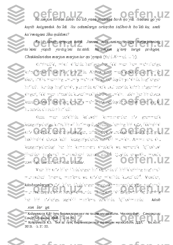 Nizomjon birdan lohas bo‘lib yana yostiqqa bosh qo‘ydi. Badani go‘yo
kuyib   ketgandek   bo‘ldi.   Bu   odamlarga   ortiqcha   taShvish   bo‘ldi-ku,   endi
ko‘rmagani Shu qoldimi?
Ko‘zi   ilinib   uyquga   ketdi.   Jannat   xola   uning   ustiga   Ikromjonning
to‘nini   yopib   yostig‘ini   tuzatdi.   Nizomjon   g‘arq   terga   pishgan,
Chakkalaridan marjon-marjon ter qo‘yyapti  (Said Ahmad. Ufq).
Ko‘rinadiki,   misol   sifatida   berilgan   har   ikki   matn   ham   ma’nolariga
ko‘ra   bir-biri   bilan   bog‘lanmoqda.   Abzats   katta   matn   tarkibida   qo‘llanilar
ekan, o‘Sha matnning umumiy ma’nosi bilan qandaydir yo‘sinda bog‘langan
bo‘ladi.   Bunday   bog‘lanish,   yuqorida   stilistik   usul  tarzida   ko‘rib   o‘tganimiz
singari, ikki matn o‘rtasida kuzatilmasligi ham mumkin. Lekin har bir abzats
katta matnda ifodalangan umumiy ma’noning qandaydir parchasi bilan u yoki
bu tarzda aloqador bo‘ladi.
Katta   matn   tarkibida   keluvchi   komponentlar   o‘z   grammatik
kategoriyalariga ko‘ra bir xil bo‘lmaydi, albatta. Ularning biri so‘z, ikkinchisi
so‘z   birikmasi,   uchinchisi   esa   gap,   to‘rtin c hisi   murakkab   sintaktik   qurilma,
beshinchisi   abzats   kabi     kategoriyalarda   bo‘lishi   mumkin.  Ammo   ana   s hu
kategoriyalardagi   har   bir   komponent   sintaktik   va   semantik   fajllashuvi
jihatidan   pog‘onali   munosabatni   taqozo   etadi 5
.   Quyida   ana   Shu   masala
tavsifiga qisqacha to‘xtab o‘tamiz.
Matn bir so‘z bilan ifodalangan bo‘lsa, unda til birliklarining pog‘onali
munosabati   fonema,   morfema   va   so‘zlar   misolida   kuzatiladi 6
.   Masalan ,
kitobxonlarga   so‘zi   bilan   ifodalangan   matn   komponentlarining   pog‘onali
munosabatiga e’tibor beraylik. Bunda  13 fonema ishlatilgan bo‘lib, ularning
har   biri   o‘zlariga   tegishli   morfema   tarkibida   fajllashmoqda:     kitob
+xon+lar+ga.
5 5
  Хайруллаев Х.З.  Нутқ бирликларининг поғонали муносабати. Монография. – Самарқанд:
СамДЧТИ нашри, 2008. – Б. 26-48.
6 6
  Хайруллаев   Х.З.     Тил   ва   нутқ   бирликларининг   поғонали   муносабати.   ДДА.   –   Тошкент,
2010. – Б. 21-22.  