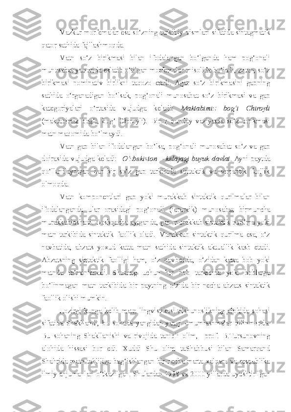 Mazkur morfemalar esa so‘zning tarkibiy qismlari sifatida sintagmatik
qator sathida fajllashmoqda.
Matn   so‘z   birikmasi   bilan   ifodalangan   bo‘lganda   ham   pog‘onali
munosabat yuqorida eslatib o‘tilgan morfemalar misolida bo‘ladi, zotan, so‘z
birikmasi   nominativ   birlikni   taqozo   etadi.   Agar   so‘z   birikmasini   gapning
sathida   o‘rganadigan   bo‘lsak,   pog‘onali   munosabat   so‘z   birikmasi   va   gap
kategoriyalari   o‘rtasida   vujudga   keladi:   Maktabimiz   bog‘i   Chiroyli
(maktabimiz   bog‘i,   bog‘   Chiroyli).   Biroq   bunday   vaziyatda   so‘z   birikmasi
matn maqomida bo‘lmaydi.
Matn   gap   bilan   ifodalangan   bo‘lsa,   pog‘onali   munosabat   so‘z   va   gap
doirasida vujudga keladi:    O‘zbekiston – kelajagi buyuk davlat . Ayni paytda
qo‘llanilayotgan   har   bir   so‘z   gap   tarkibida   sintaktik   va   semantik   faollik
olmoqda.
Matn   komponentlari   gap   yoki   murakkab   sintaktik   qurilmalar   bilan
ifodalanganda   ular   orasidagi   pog‘onali   (ierarxik)   munosabat   birmuncha
murakkablashadi. Boshqacha aytganda, gap murakkab sintaktik qurilma yoki
matn   tarkibida   sintaktik   faollik   oladi.   Murakkab   sintaktik   qurilma   esa,   o‘z
navbatida,   abzats   yoxud   katta   matn   sathida   sintaktik   aktuallik   kasb   etadi .
Abzatsning   sintaktik   faolligi   ham,   o‘z   navbatida,   o‘zidan   katta   bob   yoki
matnda   ta’minlanadi.   Shuning   uchun   bir   bob   tarkibida   yoki   boblarga
bo‘linmagan   matn   tarkibida   bir   paytning   o‘zida   bir   necha   abzats   sintaktik
faollik olishi mumkin.   
  Hozirgi   kunga   kelib   matn   lingvistikasi   tilshunoslikning   alohida   sohasi
sifatida   Shakllandi,   bu   sohada   yangidan-yangi   umumlashmalar   qilinmoqda.
Bu   sohaning   Shakllanishi   va   rivojida   taniqli   olim,     prof.   B.Tursunovning
alohida   hissasi   bor   edi.   Xuddi   Shu   olim   taShabbusi   bilan   Samarqand
Shahrida matn tahliliga bag‘ishlangan bir necha marta xalqaro va respublika
ilmiy anjumanlari o‘tkazilgan. Shulardan 1998 va 2000 yillarda uyushtirilgan 