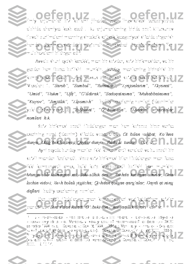 ilmiy   anjumanlar   o‘z   ko‘lami   jihatdan   matn   lingvistikasi   taraqqiyotida
alohida   ahamiyat   kasb   etadi 1
.   Bu   anjumanlarning   birida   prof.B.Tursunov
ilovali qurilmalarni matnning sintaktik-stilistik kategoriyasi sifatida o‘rganish
hamda   ularning   matndagi   pog‘onali   munosabati   haqida   muhim   fikr-
mulohazalarni bildirgan edi 2
. 
           Avvalo   s huni aytish kerakki, matn bir so‘zdan, so‘z birikmasidan, va bir
gapdan   ham   iborat   bo‘lishi     mumkin.   Bunday   matnlarning   birinchisi   bir
komponentli   bo‘ladi.   Bunga   maxsus   qo‘llanishli   so‘zlar   misol   bo‘la   oladi.
Masalan:   1.   “Sarob”,   “Sumbul”,   “Turnalar”,   “Ayajonlarim”,   “Diyonat”,
“Umid”, “Hukm”, “Ufq”, “G‘ildirak”, “Sadoqatnoma”, “Muhabbatnoma”,
“Kuyov”,   “Jimjitlik”,   “Alpomish”   –   badiiy     asarlarnig   nomlari   (ideonimlar
yoki   biblionimlar);   2.   “ToShkent”,   “O‘zbekiston”,   “London”   –   xaritalar
nomlari  h.k.
So‘z   birikmasi   orqali   ifodalangan   matn   ham   ko‘proq   biror   san’at
asarining   nomi   (ideonim)   sifatida   voqealanadi:   Ot   bilan   suhbat;   Ko‘hna
dunyo; Ulug‘bek hazinasi;Qaytar dunyo,  Yulduzli    tunlar     kabilar .
Ayni paytda  bunday  matn lar   ikki komponentli sanaladi va bu orqali bir
so‘zli matndan farqlanadi. Biroq so‘z birikmasi bilan ifodalangan matn faqat
ikki   komponentli   emas,   balki   ko‘p   komponentli   bo‘lishi   ham   mumkin:
Menga   etib   kelmagan   xat;   Ikki   eShik   orasi;   Tushda   kechgan   umrlar;   Ona
lochin vidosi; Besh bolali yigitcha; Qishdan qolgan qarg‘alar; Daydi qizning
daftari  - badiiy asarlarning  nomlari. 
Gap   orqali   ifodalangan   matn   komponentlari   vazifasida   ham   so‘zlar
qatnaShadi:  Seni Vatan kutadi .  O‘zbekiston – mustaqillik diyori   kabilar.
1
1
    Лингвистическая   интерпретация   специального   текста   и   активизация   обучения
иноязычному   общению.   Материалы   международной   теоретической   конференции   28-30
сентября 1998 года. – Самарканд: СамГУ, 1998. – 254 с. ; Матн ва унинг талқини (хвлқаро
илмий-назарий конференция материаллари). – Самарқанд: СамДЧТИ нашри, 2000. – 255 б.
2
2
  Турсунов   Б.Т.   Ягона   синтактик-стилистик   категория   остида   //   Матн   ва   унинг   талқини
(хвлқаро   илмий-назарий   конференция   материаллари).   –   Самарқанд:   СамДЧТИ   нашри,
2000. – Б. 10-14. 