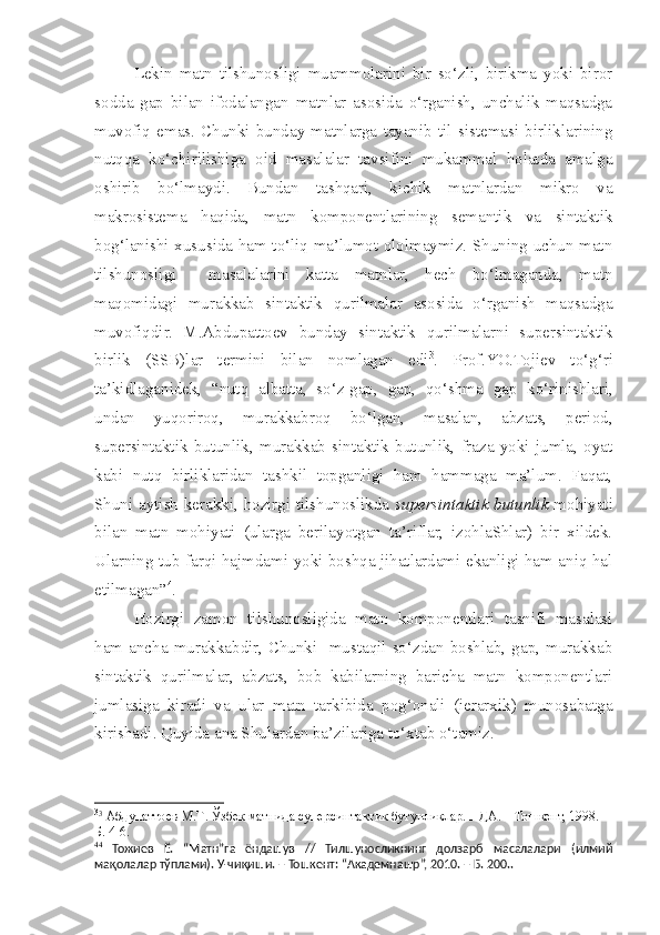 Lekin   matn   tilshunosligi   muammolarini   bir   so‘zli,   birikma   yoki   biror
sodda   gap   bilan   ifodalangan   matnlar   asosida   o‘rganish,   unchalik   maqsadga
muvofiq   emas.   Chunki   bunday   matnlarga   tayanib   til   sistemasi   birliklarining
nutqqa   ko‘chirilishiga   oid   masalalar   tavsifini   mukammal   holatda   amalga
oshirib   bo‘lmaydi.   Bundan   tashqari,   kichik   matnlardan   mikro   va
makrosistema   haqida,   matn   komponentlarining   semantik   va   sintaktik
bog‘lanishi xususida ham to‘liq ma’lumot ololmaymiz. Shuning uchun matn
tilshunosligi     masalalarini   katta   matnlar,   hech   bo‘lmaganda,   matn
maqomidagi   murakkab   sintaktik   qurilmalar   asosida   o‘rganish   maqsadga
muvofiqdir.   M.Abdupattoev   bunday   sintaktik   qurilmalarni   supersintaktik
birlik   (SSB)lar   termini   bilan   nomlagan   edi 3
.   Prof.YO.Tojiev   to‘g‘ri
ta’kidlaganidek,   “nutq   albatta,   so‘z-gap,   gap,   qo‘ s hma   gap   ko‘rinishlari,
undan   yuqoriroq,   murakkabroq   bo‘lgan,   masalan,   abzats,   period,
supersintaktik   butunlik,   murakkab   sintaktik   butunlik,   fraza   yoki   jumla,   oyat
kabi   nutq   birliklaridan   tashkil   topganligi   ham   hammaga   ma’lum.   Faqat,
Shuni aytish kerakki, hozirgi tilshunoslikda   supersintaktik butunlik   mohiyati
bilan   matn   mohiyati   (ularga   berilayotgan   ta’riflar,   izohlaShlar)   bir   xildek.
Ularning tub farqi hajmdami yoki boshqa jihatlardami ekanligi ham aniq hal
etilmagan” 4
. 
Hozirgi   zamon   tilshunosligida   matn   komponentlari   tasnifi   masalasi
ham   ancha   murakkabdir,   Chunki     mustaqil   so‘zdan   boshlab,   gap,   murakkab
sintaktik   qurilmalar,   abzats,   bob   kabilarning   baricha   matn   komponentlari
jumlasiga   kiradi   va   ular   matn   tarkibida   pog‘onali   (ierarxik)   munosabatga
kirishadi. Quyida ana Shulardan ba’zilariga to‘xtab o‘tamiz.
3
3
  Абдупаттоев М.Т . Ўзбек матнида суперсинтактик бутунликлар. НДА. – Тошкент, 1998.  –
Б. 4-6. 
4 4
  Тожиев   Ё.   “Матн”га   ёндашув   //   Тилшуносликнинг   долзарб   масалалари   (илмий
мақолалар тўплами). У-чиқиши. – Тошкент: “Академнашр”, 2010. – Б. 200..   