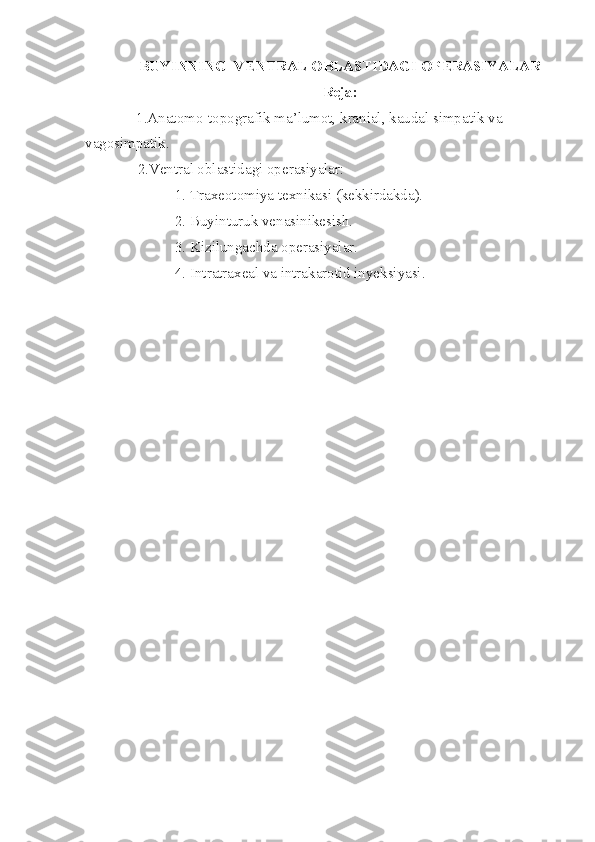 BUYINNING  VENTRAL OBLASTIDAGI OPERASIYALAR
Reja :
1.Anatomo-topografik ma’lumot, kranial, kaudal simpatik va 
vagosimpatik.
              2.Ventral oblastidagi operasiyalar: 
                        1. Traxeotomiya texnikasi (kekkirdakda).
                        2. Buyinturuk venasinikesish. 
                        3. Kizilungachda operasiyalar.
                        4. Intratraxeal va intrakarotid inyeksiyasi.       