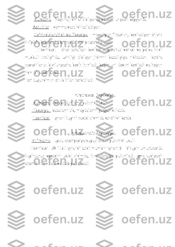          Kursatma  – begona jismlar tikilganda va qizil ungach keyganda.
        Asboblar  – xamma vaqt ishlatiladigan.
            Og’riqsizlantirish va fiksasiya   – maxaliy infilrtasion, kesiladigan chiziq
bo’ylab, katalarni tik, maydalarni yotgan holatda.
              Texnikasi   –   chap   tarafdan   kesiladi   buyintiruq   venasi   va   yelka   bosh
muskuli   oralig’ida,   uzinligi   tikilgan   jisimni   kattaligiga   nisbatdan.   Barcha
qavashlar to kizilungacha kesib boriladi, keyin uni devori kesiladi va begon
jism olib tashlanadi.
Teri tugunsimon chok bilan berkitiladi.
Intratraxeal inyeksiya.
        Kursatma  – suyuq dorilarni yuborish usuli.
       Fiksasiya -  kattalarni tik, maydalarini yotgan xolatda
        Texnikasi  –Ignani buyini pastki qismida sanchish kerak.
Introkorotid inyeksiya.
       Ko’rsatma  – uyqu arteriyasiga suyuq dorini yuborish usuli.
      Texnikasi  - № 1090 igna ishlatish mumkin ignani 5 – 7 buyin umurtqasida
buyinturuq   venasini   ustki   qisimda,   bosh   tarafga   yuboriladi.   Igna   tushgach
arterial qon oqadi va dori yuboriladi. 