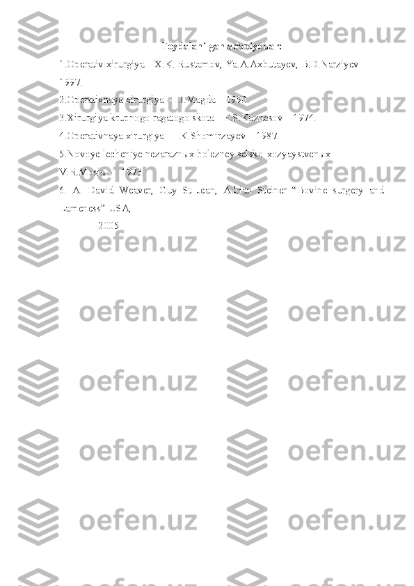 Foydalanilgan adabiyotlar:
1.Operativ xirurgiya – X.K. Rustamov, Ya.A.Axbutayev, B.D.Narziyev – 
1997.
2.Operativnaya xirurgiya – I.I.Magda – 1990.
3.Xirurgiya krupnogo ragatogo skota – P.S.Kuznesov – 1974.
4.Operativnaya xirurgiya – I.K.Shomirzayev – 1987.
5.Novoye lecheniye nezaraznыx bolezney selsko-xozyaystvenыx – 
V.R.Mosin –   1973.
6.   A.   David   Weaver,   Guy   St   Jean,   Adrian   Steiner   “Bovine   surgery   and
Lameness” USA, 
               2005 
