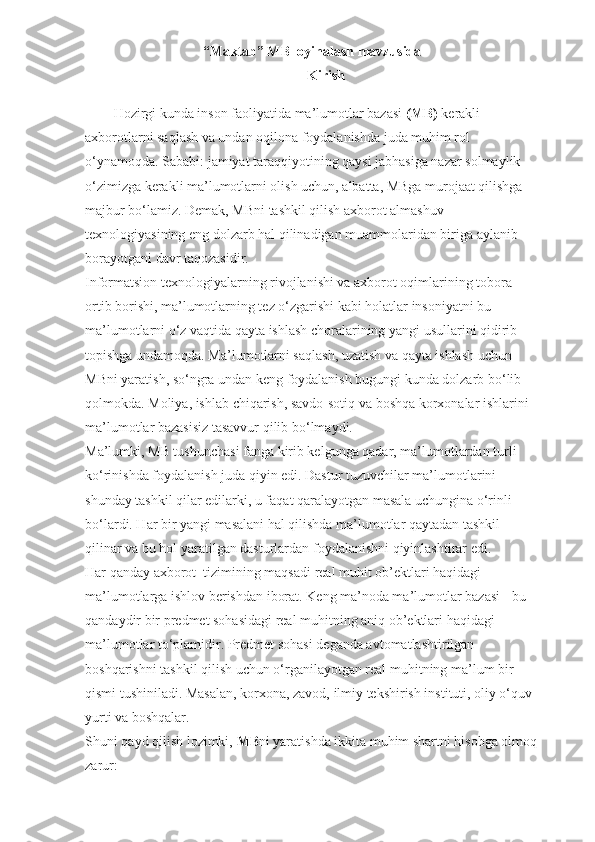 “Maktab” MB loyihalash mavzusida
Kirish
Hozirgi kunda inson faoliyatida ma’lumotlar bazasi   (MB)   kerakli 
axborotlarni saqlash va undan oqilona foydalanishda juda muhim rol 
o‘ynamoqda. Sababi: jamiyat taraqqiyotining qaysi jabhasiga nazar solmaylik 
o‘zimizga kerakli ma’lumotlarni olish uchun, albatta, MBga murojaat qilishga 
majbur bo‘lamiz. Demak, MBni tashkil qilish axborot almashuv 
texnologiyasining eng dolzarb hal qilinadigan muammolaridan biriga aylanib 
borayotgani davr taqozasidir.
Informatsion texnologiyalarning rivojlanishi va axborot oqimlarining tobora 
ortib borishi, ma’lumotlarning tez o‘zgarishi kabi holatlar insoniyatni bu 
ma’lumotlarni o‘z vaqtida qayta ishlash choralarining yangi usullarini qidirib 
topishga undamoqda. Ma’lumotlarni saqlash, uzatish va qayta ishlash uchun 
MBni yaratish, so‘ngra undan keng foydalanish bugungi kunda dolzarb bo‘lib 
qolmokda. Moliya, ishlab chiqarish, savdo-sotiq va boshqa korxonalar ishlarini 
ma’lumotlar bazasisiz tasavvur qilib bo‘lmaydi.
Ma’lumki, MB tushunchasi fanga kirib kelgunga qadar, ma’lumotlardan turli 
ko‘rinishda foydalanish juda qiyin edi. Dastur tuzuvchilar ma’lumotlarini 
shunday tashkil qilar edilarki, u faqat qaralayotgan masala uchungina o‘rinli 
bo‘lardi. Har bir yangi masalani hal qilishda ma’lumotlar qaytadan tashkil 
qilinar va bu hol yaratilgan dasturlardan foydalanishni qiyinlashtirar edi.
Har qanday axborot    tizimining maqsadi real muhit ob’ektlari haqidagi 
ma’lumotlarga ishlov berishdan iborat. Keng ma’noda ma’lumotlar bazasi - bu 
qandaydir bir predmet sohasidagi real muhitning aniq ob’ektlari haqidagi 
ma’lumotlar to‘plamidir. Predmet sohasi deganda avtomatlashtirilgan 
boshqarishni tashkil qilish uchun o‘rganilayotgan real muhitning ma’lum bir 
qismi tushiniladi. Masalan, korxona, zavod, ilmiy tekshirish instituti, oliy o‘quv 
yurti va boshqalar.
Shuni qayd qilish lozimki,   MB ni yaratishda ikkita muhim shartni hisobga olmoq
zarur: 