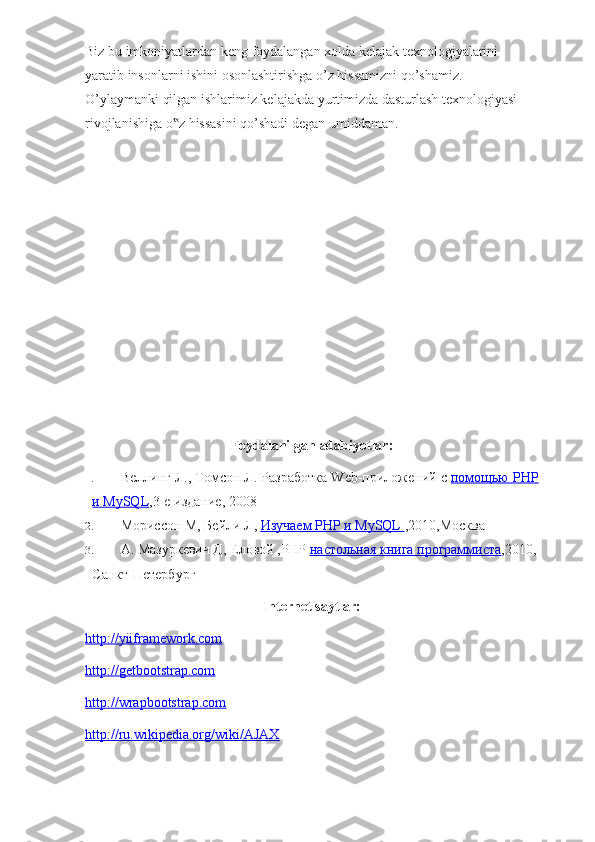 Biz bu imkoniyatlardan keng foydalangan xolda kelajak texnologiyalarini 
yaratib insonlarni ishini osonlashtirishga o’z hissamizni qo’shamiz. 
O’ylaymanki qilgan ishlarimiz kelajakda yurtimizda dasturlash texnologiyasi 
rivojlanishiga o z hissasini qo’shadi degan umiddaman.‟
Foydalanilgan adabiyotlar:
1. Веллинг Л., Томсон Л. Разработка Web-приложений с   помощью PHP
и MySQL ,3-е издание, 2008
2. Мориссон М, Бейли Л,   Изучаем PHP и MySQL        ,2010,Москва
3. А. Мазуркевич Д, Еловой ,PHP   настольная книга программиста ,2010,
Санкт-Петербург
Internet saytlar:
http://yiiframework.com
http://getbootstrap.com
http://wrapbootstrap.com
http://ru.wikipedia.org/wiki/AJAX 