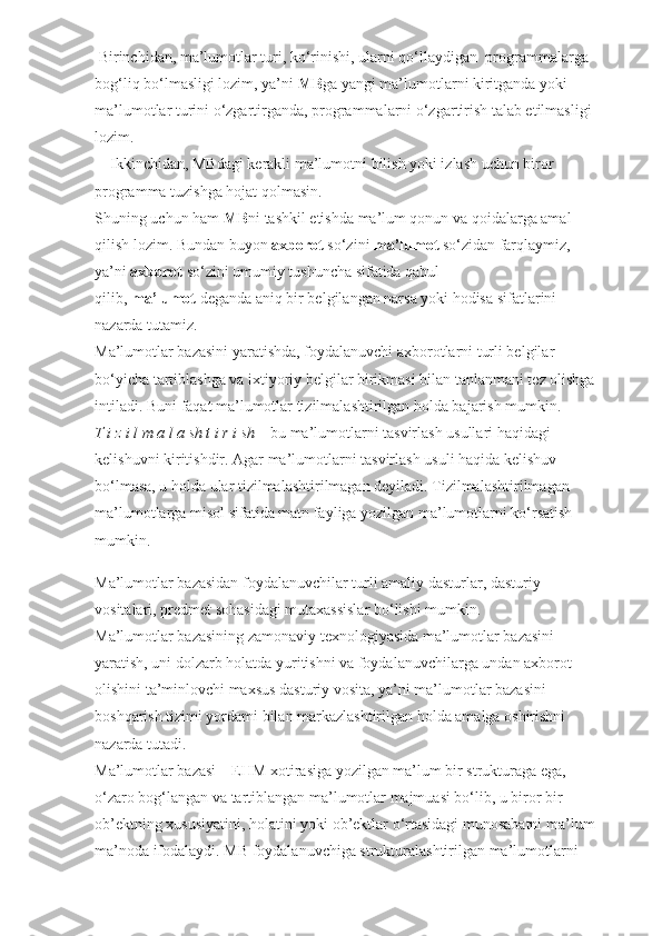  Birinchidan, ma’lumotlar turi, ko‘rinishi, ularni qo‘llaydigan    programmalarga 
bog‘liq bo‘lmasligi lozim, ya’ni   MB ga yangi ma’lumotlarni kiritganda yoki 
ma’lumotlar turini o‘zgartirganda, programmalarni o‘zgartirish talab etilmasligi 
lozim.
       Ikkinchidan, MBdagi kerakli ma’lumotni bilish yoki izlash uchun biror 
programma tuzishga hojat qolmasin.
Shuning uchun ham   MB ni tashkil etishda ma’lum qonun va qoidalarga amal 
qilish lozim. Bundan buyon   axborot   so‘zini   ma’lumot   so‘zidan farqlaymiz, 
ya’ni   axborot   so‘zini umumiy tushuncha sifatida qabul 
qilib,   ma’lumot   deganda aniq bir belgilangan narsa yoki hodisa sifatlarini 
nazarda tutamiz.
Ma’lumotlar bazasini yaratishda, foydalanuvchi axborotlarni turli belgilar 
bo‘yicha tartiblashga va ixtiyoriy belgilar birikmasi bilan tanlanmani tez olishga 
intiladi. Buni faqat ma’lumotlar tizilmalashtirilgan holda bajarish mumkin.
T i z i l m a l a sh t i r i sh   – bu ma’lumotlarni tasvirlash usullari haqidagi 
kelishuvni kiritishdir. Agar ma’lumotlarni tasvirlash usuli haqida kelishuv 
bo‘lmasa, u holda ular tizilmalashtirilmagan deyiladi. Tizilmalashtirilmagan 
ma’lumotlarga misol sifatida matn fayliga yozilgan ma’lumotlarni ko‘rsatish 
mumkin.
Ma’lumotlar bazasidan foydalanuvchilar turli amaliy dasturlar, dasturiy 
vositalari, predmet sohasidagi mutaxassislar bo‘lishi mumkin.
Ma’lumotlar bazasining zamonaviy texnologiyasida ma’lumotlar bazasini 
yaratish, uni dolzarb holatda yuritishni va foydalanuvchilarga undan axborot 
olishini ta’minlovchi maxsus dasturiy vosita, ya’ni ma’lumotlar bazasini 
boshqarish tizimi yordami bilan markazlashtirilgan holda amalga oshirishni 
nazarda tutadi.
Ma’lumotlar bazasi – EHM xotirasiga yozilgan ma’lum bir strukturaga ega, 
o‘zaro bog‘langan va tartiblangan ma’lumotlar majmuasi bo‘lib, u biror bir 
ob’ektning xususiyatini, holatini yoki ob’ektlar o‘rtasidagi munosabatni ma’lum 
ma’noda ifodalaydi. MB foydalanuvchiga strukturalashtirilgan ma’lumotlarni  