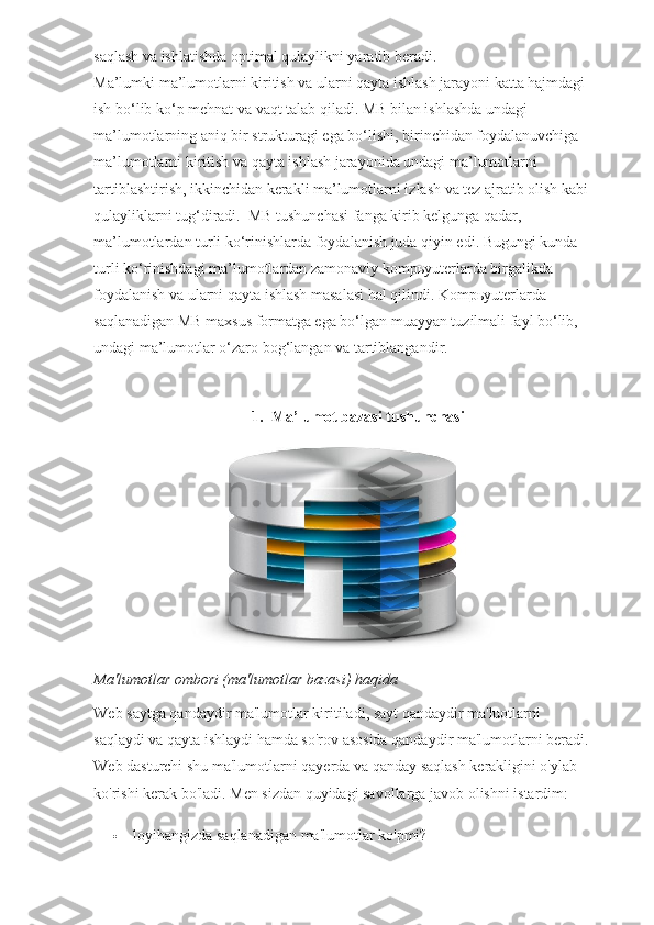 saqlash va ishlatishda optimal qulaylikni yaratib beradi.
Ma’lumki ma’lumotlarni kiritish va ularni qayta ishlash jarayoni katta hajmdagi 
ish bo‘lib ko‘p mehnat va vaqt talab qiladi. MB bilan ishlashda undagi 
ma’lumotlarning aniq bir strukturagi ega bo‘lishi, birinchidan foydalanuvchiga 
ma’lumotlarni kiritish va qayta ishlash jarayonida undagi ma’lumotlarni 
tartiblashtirish, ikkinchidan kerakli ma’lumotlarni izlash va tez ajratib olish kabi
qulayliklarni tug‘diradi.    MB tushunchasi fanga kirib kelgunga qadar, 
ma’lumotlardan turli ko‘rinishlarda foydalanish juda qiyin edi. Bugungi kunda 
turli ko‘rinishdagi ma’lumotlardan zamonaviy komp ь yuterlarda birgalikda 
foydalanish va ularni qayta ishlash masalasi hal qilindi. Komp ь yuterlarda 
saqlanadigan MB maxsus formatga ega bo‘lgan muayyan tuzilmali fayl bo‘lib, 
undagi ma’lumotlar o‘zaro bog‘langan va tartiblangandir.
1. Ma’lumot bazasi tushunchasi
Ma'lumotlar ombori (ma'lumotlar bazasi) haqida
Web saytga qandaydir ma'lumotlar kiritiladi, sayt qandaydir ma'luotlarni 
saqlaydi va qayta ishlaydi hamda so'rov asosida qandaydir ma'lumotlarni beradi.
Web dasturchi shu ma'lumotlarni qayerda va qanday saqlash kerakligini o'ylab 
ko'rishi kerak bo'ladi.  Men sizdan quyidagi savollarga javob olishni istardim:
 loyihangizda saqlanadigan ma'lumotlar ko'pmi? 