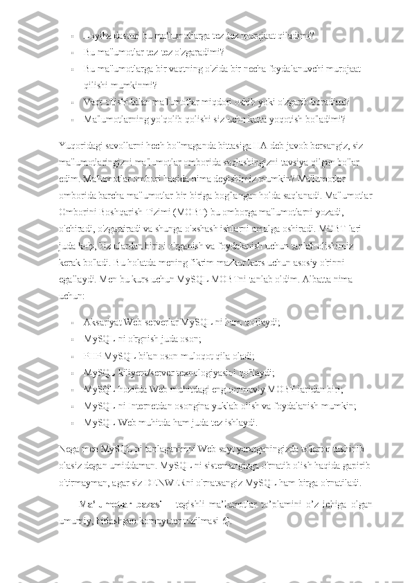  Loyiha dasturi bu ma'lumotlarga tez-tez murojaat qiladimi?
 Bu ma'lumotlar tez-tez o'zgaradimi?
 Bu ma'lumotlarga bir vaqtning o'zida bir necha foydalanuvchi murojaat 
qilishi mumkinmi?
 Vaqt o'tishi bilan ma'lumotlar miqdori oshib yoki o'zgarib boradimi?
 Ma'lumotlarning yo'qolib qolishi siz uchn katta yoqotish bo'ladimi?
Yuqoridagi savollarni hech bo'lmaganda bittasiga HA deb javob bersangiz, siz 
ma'lumotlaringizni ma'lumotlar omborida saqlashingizni tavsiya qilgan bo'lar 
edim. Ma'lumotlar ombori haqida nima deyishimiz mumkin? Ma'lumotlar 
omborida barcha ma'lumotlar bir-biriga bog'langan holda saqlanadi. Ma'lumotlar
Omborini Boshqarish Tizimi (MOBT) bu omborga ma'lumotlarni yozadi, 
o'chiradi, o'zgartiradi va shunga o'xshash ishlarni amalga oshiradi. MOBT lari 
juda ko'p, biz ulardan birini o'rganish va foydalanish uchun tanlab olishimiz 
kerak bo'ladi. Bu holatda mening fikrim mazkur kurs uchun asosiy o'rinni 
egallaydi. Men bu kurs uchun MySQL MOBTni tanlab oldim. Albatta nima 
uchun:
 Aksariyat Web serverlar MySQL ni ham qo'llaydi;
 MySQL ni o'rgnish juda oson;
 PHP MySQL bilan oson muloqot qila oladi;
 MySQL kiliyent/server texnologiyasini qo'llaydi;
 MySQL hozirda Web muhitdagi eng ommaviy MOBT laridan biri;
 MySQL ni Internetdan osongina yuklab olish va foydalanish mumkin;
 MySQL Web muhitda ham juda tez ishlaydi.
Nega men MySQL ni tanlaganimni Web sayt yaratganingizda to'laroq tushinib 
olasiz degan umiddaman. MySQL ni sistemangizga o'rnatib olish haqida gapirib 
o'tirmayman, agar siz DENWERni o'rnatsangiz MySQL ham birga o'rnatiladi.
Ma’lumotlar   bazasi   –   tegishli   ma’lumotlar   to’plamini   o’z   ichiga   olgan
umumiy, birlashgan kompyuter tuzilmasi[6].  