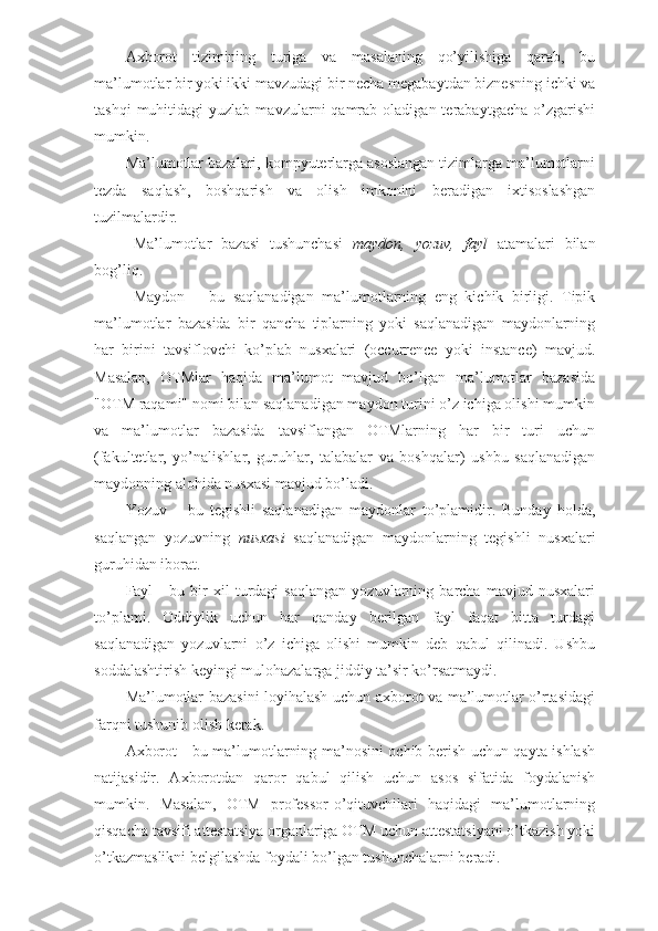 Axborot   tizimining   turiga   va   masalaning   qo’yilishiga   qarab,   bu
ma’lumotlar bir yoki ikki mavzudagi bir necha megabaytdan biznesning ichki va
tashqi  muhitidagi  yuzlab  mavzularni  qamrab  oladigan  terabaytgacha   o’zgarishi
mumkin.
Ma’lumotlar bazalari, kompyuterlarga asoslangan tizimlarga ma’lumotlarni
tezda   saqlash,   boshqarish   va   olish   imkonini   beradigan   ixtisoslashgan
tuzilmalardir. 
Ma’lumotlar   bazasi   tushunchasi   maydon,   yozuv,   fayl   atamalari   bilan
bog’liq.
Maydon   –   bu   saqlanadigan   ma’lumotlarning   eng   kichik   birligi.   Tipik
ma’lumotlar   bazasida   bir   qancha   tiplarning   yoki   saqlanadigan   maydonlarning
har   birini   tavsiflovchi   ko’plab   nusxalari   (occurrence   yoki   instance)   mavjud.
Masalan,   OTMlar   haqida   ma’lumot   mavjud   bo’lgan   ma’lumotlar   bazasida
"OTM raqami" nomi bilan saqlanadigan maydon turini o’z ichiga olishi mumkin
va   ma’lumotlar   bazasida   tavsiflangan   OTMlarning   har   bir   turi   uchun
(fakultetlar,   yo’nalishlar,   guruhlar,   talabalar   va   boshqalar)   ushbu   saqlanadigan
maydonning alohida nusxasi mavjud bo’ladi.
Yozuv   –   bu   tegishli   saqlanadigan   maydonlar   to’plamidir.   Bunday   holda,
saqlangan   yozuvning   nusxasi   saqlanadigan   maydonlarning   tegishli   nusxalari
guruhidan iborat. 
Fayl   -   bu   bir   xil   turdagi   saqlangan   yozuvlarning   barcha   mavjud   nusxalari
to’plami.   Oddiylik   uchun   har   qanday   berilgan   fayl   faqat   bitta   turdagi
saqlanadigan   yozuvlarni   o’z   ichiga   olishi   mumkin   deb   qabul   qilinadi.   Ushbu
soddalashtirish keyingi mulohazalarga jiddiy ta’sir ko’rsatmaydi.
Ma’lumotlar bazasini loyihalash uchun axborot va ma’lumotlar o’rtasidagi
farqni tushunib olish kerak. 
Axborot - bu ma’lumotlarning ma’nosini ochib berish uchun qayta ishlash
natijasidir.   Axborotdan   qaror   qabul   qilish   uchun   asos   sifatida   foydalanish
mumkin.   Masalan,   OTM   professor-o’qituvchilari   haqidagi   ma’lumotlarning
qisqacha tavsifi attestatsiya organlariga OTM uchun attestatsiyani o’tkazish yoki
o’tkazmaslikni belgilashda foydali bo’lgan tushunchalarni beradi. 