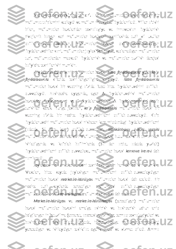 Ma’lumotlar   bazasining   turlari.   Har   bir   ma’lumotlar   bazasi   ma’lum   bir
ma’lumot to’plamini saqlaydi va ma’lum maqsadda foydalaniladi. Yillar o’tishi
bilan,   ma’lumotlar   bazalaridan   texnologiya   va   innovatsion   foydalanish
rivojlanib   borgan   sari   ma’lumotlar   bazalarini   tasniflashda   turli   xil   usullar
qo’llanilmoqda.   Masalan,   ma’lumotlar   bazalari   qo’llab-quvvatlanadigan
foydalanuvchilar soni, ma’lumotlar joylashgan joyda, saqlanadigan ma’lumotlar
turi,   ma’lumotlardan   maqsadli   foydalanish   va   ma’lumotlar   tuzilish   darajasi
bo’yicha tasniflanishi mumkin.
Foydalanuvchilar   soni   ma’lumotlar   bazasi   bitta   foydalanuvchi   yoki   ko’p
foydalanuvchi   sifatida   tasniflanganligini   aniqlaydi.   Bitta   foydalanuvchi
ma’lumotlar   bazasi   bir   vaqtning   o’zida   faqat   bitta   foydalanuvchini   qo’llab-
quvvatlaydi.   Boshqacha   aytganda,   agar   A   foydalanuvchisi   ma’lumotlar
bazasidan   foydalansa,   B   va   C   foydalanuvchilari   A   foydalanuvchisini   kutib
turishlari   kerak.   Bunga   javoban,   ko’p   foydalanuvchi   ma’lumotlar   bazasi   bir
vaqtning   o’zida   bir   nechta   foydalanuvchilarni   qo’llab-quvvatlaydi.   Ko’p
foydalanuvchi  ma’lumotlar bazasi  nisbatan kam miqdordagi foydalanuvchilarni
(odatda   50   dan   kam)   qo’llab-quvvatlasa,   tashkilotning   ishchi   guruhi
ma’lumotlar   bazasi   deb   ataladi.   Ma’lumotlar   bazasi   butun   tashkilot   tomonidan
ishlatilganda   va   ko’plab   bo’limlarda   (50   dan   ortiq,   odatda   yuzlab)
foydalanuvchilarni   qo’llab-quvvatlasa,   ma’lumotlar   bazasi   korxona   bazasi   deb
nomlanadi.
Joylashuv ma’lumotlar bazasini  tasniflash uchun ham ishlatilishi  mumkin.
Masalan,   bitta   saytda   joylashgan   ma’lumotlarni   qo’llab-quvvatlaydigan
ma’lumotlar   bazasi   markazlashtirilgan   ma’lumotlar   bazasi   deb   ataladi.   Bir
nechta   turli   saytlarda   tarqatilgan   ma’lumotni   qo’llab-quvvatlaydigan
ma’lumotlar bazasi  taqsimlangan  ma’lumotlar bazasi deb ataladi.
Markazlashtirilgan   va   markazlashtirilmagan   (tarqatilgan)   ma’lumotlar
bazasi   ma’lumotlar   bazasini   amalga   oshirish   va   boshqarish   uchun   aniq
belgilangan infratuzilma (apparat, operatsion tizimlar, tarmoq texnologiyalari va
boshqalar)ni     talab   qiladi.   Odatda,   infratuzilmaga   ma’lumotlar   bazasini
yaratadigan   va   ishlaydigan   tashkilot   egalik   qiladi   va   xizmat   qiladi.   Ammo 