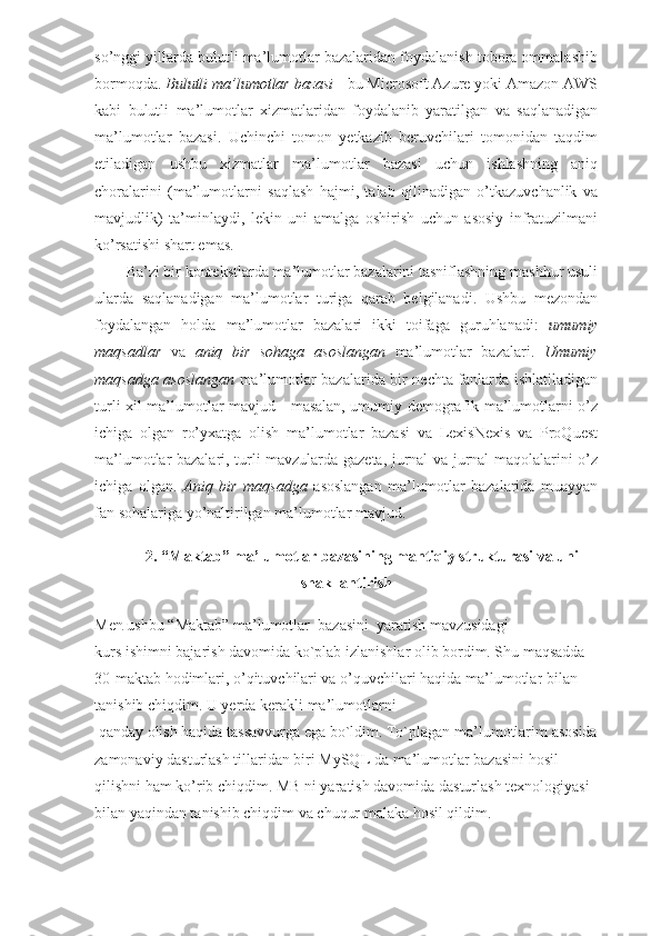 so’nggi yillarda bulutli ma’lumotlar bazalaridan foydalanish tobora ommalashib
bormoqda.  Bulutli ma’lumotlar bazasi  - bu Microsoft Azure yoki Amazon AWS
kabi   bulutli   ma’lumotlar   xizmatlaridan   foydalanib   yaratilgan   va   saqlanadigan
ma’lumotlar   bazasi.   Uchinchi   tomon   yetkazib   beruvchilari   tomonidan   taqdim
etiladigan   ushbu   xizmatlar   ma’lumotlar   bazasi   uchun   ishlashning   aniq
choralarini   (ma’lumotlarni   saqlash   hajmi,   talab   qilinadigan   o’tkazuvchanlik   va
mavjudlik)   ta’minlaydi,   lekin   uni   amalga   oshirish   uchun   asosiy   infratuzilmani
ko’rsatishi shart emas. 
Ba’zi bir kontekstlarda ma’lumotlar bazalarini tasniflashning mashhur usuli
ularda   saqlanadigan   ma’lumotlar   turiga   qarab   belgilanadi.   Ushbu   mezondan
foydalangan   holda   ma’lumotlar   bazalari   ikki   toifaga   guruhlanadi:   umumiy
maqsadlar   va   aniq   bir   sohaga   asoslangan   ma’lumotlar   bazalari.   Umumiy
maqsadga asoslangan   ma’lumotlar bazalarida bir nechta fanlarda ishlatiladigan
turli xil ma’lumotlar mavjud - masalan, umumiy demografik ma’lumotlarni o’z
ichiga   olgan   ro’yxatga   olish   ma’lumotlar   bazasi   va   LexisNexis   va   ProQuest
ma’lumotlar bazalari, turli mavzularda gazeta, jurnal va jurnal maqolalarini o’z
ichiga   olgan.   Aniq   bir   maqsadga   asoslangan   ma’lumotlar   bazalarida   muayyan
fan sohalariga yo’naltirilgan ma’lumotlar mavjud. 
2.  “Maktab”   ma’lumotlar bazasining mantiqiy strukturasi va uni
shakllantirish
Men   ushbu   “Maktab”  ma ’ lumotlar    bazasini    yaratish   mavzusidagi
kurs   ishimni bajarish davomida ko`plab izlanishlar olib bordim. Shu maqsadda
30 - maktab   hodimlari, o’qituvchilari va o’quvchilari haqida   ma ’ lumotlar   bilan 
tanishib chiqdim. U yerda kerakli   ma ’ lumotlarni
  qanday olish haqida tassavvurga ega bo`ldim. To`plagan   ma ’ lumotlarim   asosida
zamonaviy dasturlash tillaridan biri MySQL da   ma ’ lumotlar   bazasini   hosil 
qilishni ham ko’rib chiqdim. MB ni yaratish davomida dasturlash texnologiyasi 
bilan yaqindan tanishib chiqdim va chuqur malaka hosil qildim.  