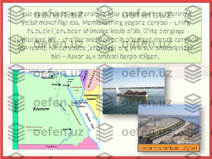 Issiq va quruq iqlim sharoitida Misr uchun suv resurslarining 
yetishmovchiligi xos. Mamlakatning yagona daryosi – uning 
hududini janubdan shimolga kesib o‘tib, O‘rta dengizga 
quyiladigan Nil – cho‘llar orasidan oqib o‘tadigan tranzit daryodir 
(84-rasm). Nil daryosida jahondagi eng yirik suv omborlaridan 
biri – Asvon suv ombori barpo etilgan. 
Asvon suv ombori  to‘g‘oni     