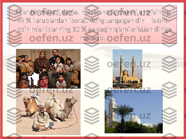 Misr bir millatli davlat hisoblanadi, chunki aholisining 
99 % i arablardan iborat. Keng tarqalgan din – islom. 
Lekin misrliklarning 10 % ga yaqin qismi xristian diniga 
mansub.    