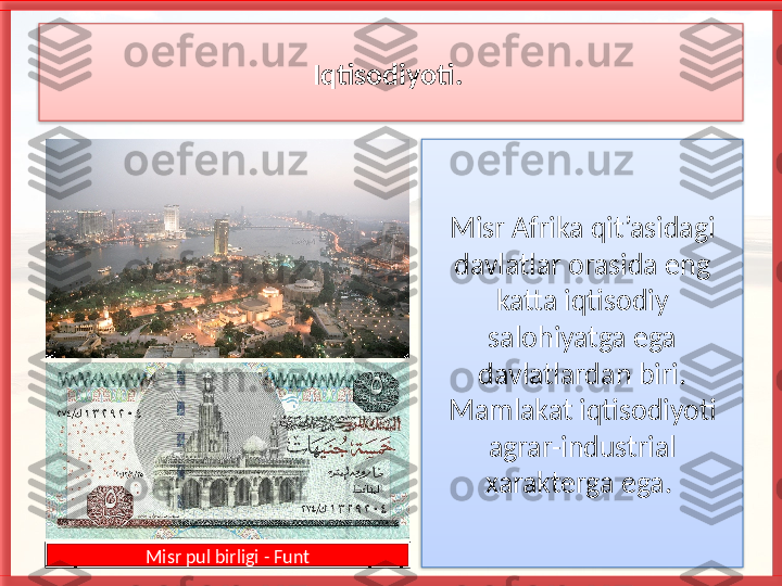 Iqtisodiyoti. 
Misr Afrika qit’asidagi 
davlatlar orasida eng 
katta iqtisodiy 
salohiyatga ega 
davlatlardan biri. 
Mamlakat iqtisodiyoti 
agrar-industrial 
xarakterga ega. 
Misr pul birligi - Funt    