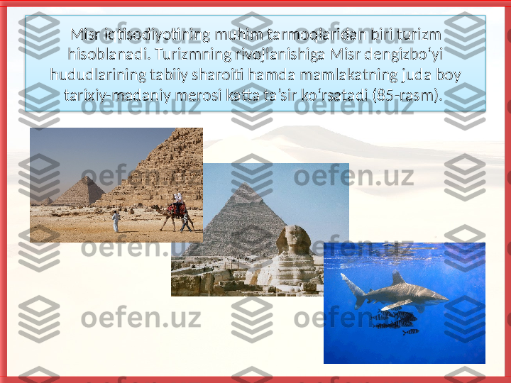 Misr iqtisodiyotining muhim tarmoqla ridan biri turizm 
hisoblanadi. Turizmning rivojlanishiga Misr dengizbo‘yi 
hududlarining tabiiy sharoiti hamda mam
 lakatning juda boy 
tarixiy-madaniy merosi katta ta’sir ko‘rsatadi (85-rasm).    