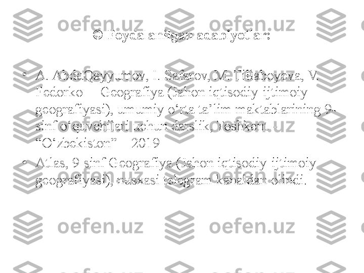 © Foydalanilgan adabiyotlar:
•
A. AbduQayyumov, I. Safarov, M. Tillaboyeva, V. 
Fedorko  – Geografiya (Jahon iqtisodiy-ijtimoiy 
geografiyasi), umumiy o‘rta ta’lim maktablarining 9- 
sinf o‘quvchilari uchun darslik, Toshkent – 
“O‘zbekiston” – 2019
•
Atlas, 9-sinf Geografiya (Jahon iqtisodiy-ijtimoiy 
geografiyasi), nusxasi telegram kanaldan olindi.  