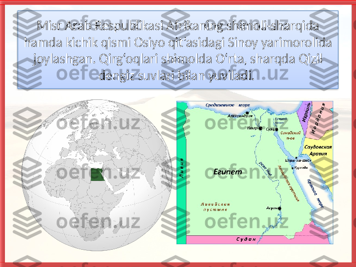 Misr Arab Respublikasi Afrikaning shimoli-sharqida 
hamda kichik qismi Osiyo qit’asidagi Sinoy yarimorolida 
joylashgan. Qirg‘oqlari shimolda O‘rta, sharqda Qizil 
dengiz suvlari bilan yuviladi.    