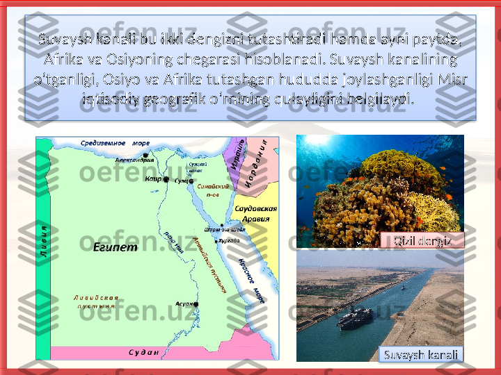 Suvaysh kanali bu ikki dengiz ni tutashtiradi hamda ayni paytda, 
Afrika va Osiyoning chegarasi hisoblanadi. Suvaysh ka	
 nalining 
o‘tganligi, Osiyo va Afrika tutashgan hududda joylashganligi Misr 
iqtisodiy geografik o‘rnining qulayligini belgilaydi. 
Qizil dengiz
Suvaysh kanali     