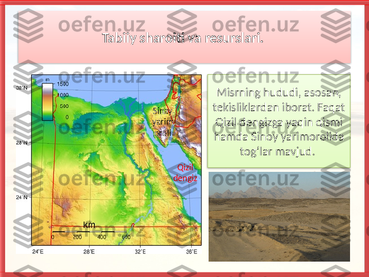 Tabiiy sharoiti va resurslari. 
Misrning hududi, asosan, 
tekisliklar dan iborat. Faqat 
Qizil dengizga yaqin qismi 
hamda Sinoy yarimorolida 
tog‘lar mavjud. Sinay 
yarim 
oroli
Qizil 
dengiz    