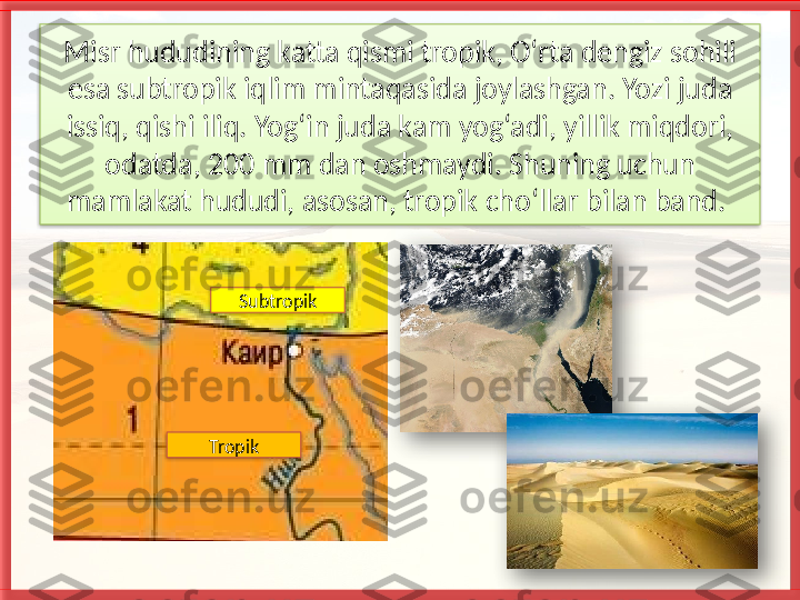 Misr hududining katta qismi tropik, O‘rta dengiz sohili 
esa subtropik iqlim mintaqasida joylashgan. Yozi juda 
issiq, qishi iliq. Yog‘in juda kam yog‘adi, yillik miqdori, 
odatda, 200 mm dan oshmay di. Shuning uchun 
mamlakat hududi, asosan, tropik cho‘llar bilan band. 
Subtropik
Tropik       