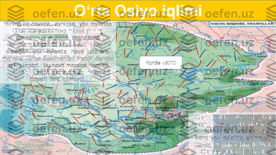 Yilning iliq davrida,  ayniqsa,  yoz  oylarida  	
O‘rta   Osiyoda  havo massalarining 	
almashinuvi mutlaqo  boshqacha   	
ko‘rinishga ega.  O‘lkada  uzoq  davom  
etadigan   yoz   oylarida   havo  juda isib, 	
mahalliy 	T	uron kontinental  tropik  havosi  	
tarkib topadi.  Bu havo massasi harorati  
jihatidan  Eron, Afg‘onistondagi havodan  	
deyarli  farq  qilmaydi.  	
Qish   faslida O‘rta  Osiyodagi  	
havoni  Eron  va  Afg‘onistondagi  
havodan ajratib turadigan  qutb  
fronti  yoz  oylarida  shimolga,  
Qozog‘istonning shimoli,  Ural,  	
G‘arbiy  Sibirga  ko‘chadi.  	
O‘rta	Osiyo	iqlimi	
Yozda	+3	0°C 