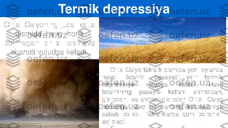 O‘rta	Osiyo	tekislik	qismida	yoz	oylarida	
havo	bosimi	pasayadi,	ya’ni	termik	
depressiya	vujudga	keladi	.	Havo	
bosimining	pasayib	ketishi	shimoldan,	
g‘arbdan	va	shimoli	-g‘arbdan	O‘rta	Osiyo	
hududiga	havo	oqimlarining	kuchayishiga	
sabab	bo‘ladi	.	T	ekisliklarda	qum	bo‘ronlari	
avj	oladi	.	
Termik	depressiya	
O‘rta  Osiyoning juda  katta  	
qismida  havo  fronti  	
bo‘lmagan  bir  xil  ob	-	havo 	
sharoiti vujudga keladi. 