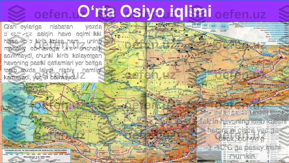 Yoz oylarida O‘rta Osiyoga 
salqin havoning kirib kelishi  	
haroratni qisqa vaqtga 	
biroz, bor	-yo‘g‘i 	
-3 	-10	°C ga pasaytirishi 
mumkin	.	
O‘rta	Osiyo	iqlimi	
Qish	oylariga	nisbatan	yozda	
o‘lkamizga	salqin	havo	oqimi	ikki	
hissa	ko‘p	kirib	kelsa	ham,	uning	
mahalliy	ob	-havoga	ta’siri	unchalik	
sezilmaydi,	chunki	kirib	kelayotgan	
havoning	pastki	qatlamlari	yer	betiga	
tegib	tezda	isiydi,	nisbiy	namligi	
kamayadi,	yog‘in	bermaydi	. 