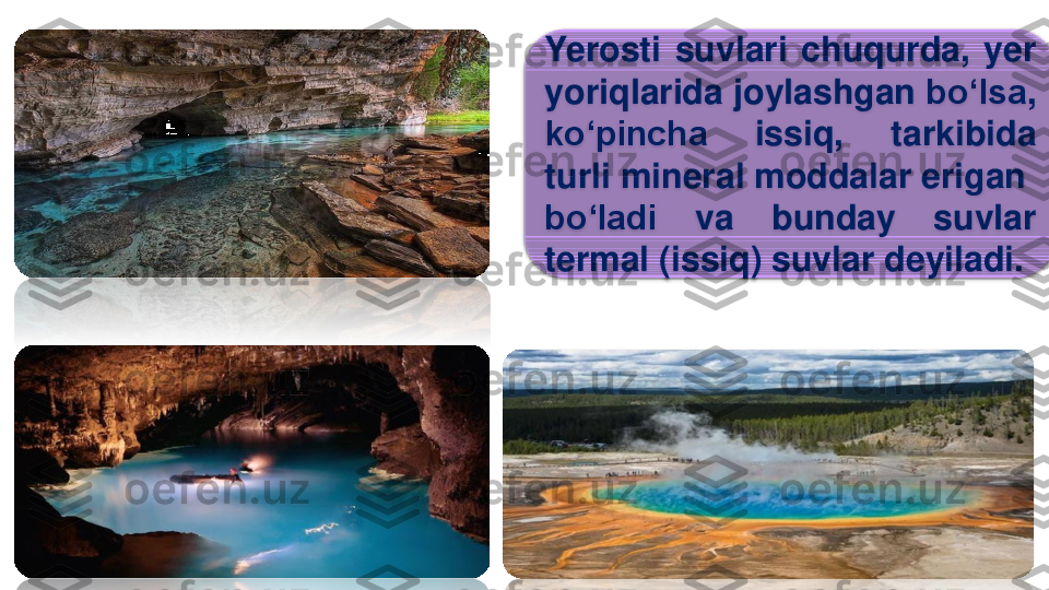 Yerosti	suvlari	chuqurda	,	yer	
yoriqlarida	joylashgan	bo‘lsa	,	
ko‘pincha	issiq	,	tarkibida	
turli	mineral	moddalar	erigan	
bo‘ladi	va	bunday	suvlar	
termal	(	issiq	)	suvlar	deyiladi	. 