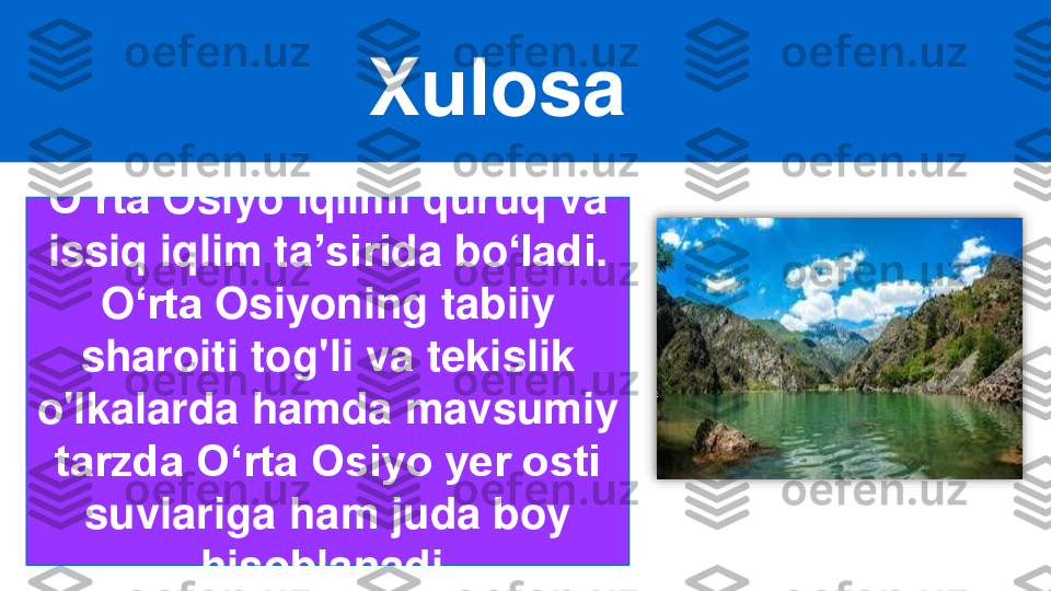 Xulosa	
O‘rta	Osiyo	iqlimi quruq va 	
issiq iqlim ta	ʼsiri	da bo	ʻladi	. 	
O	ʻrta 	Osiyoning tabiiy 	
sharoiti tog'li va tekislik 	
o'lkalarda hamda mavsumiy 	
tarzda Oʻrta Osiyo yer osti 	
suvlariga ham juda boy 	
hisoblanadi. 