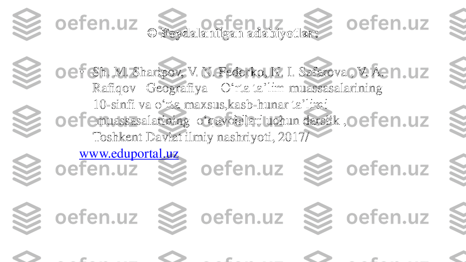 © 	Foydalanilgan	adabiyotlar	:	
•	Sh. M. 	Sharipov	, V. N. 	Fedorko	, N. I. 	Safarova	, V. A. 	
Rafiqov	–	Geografiya	–	O‘rta	ta’lim	muassasalarining	
10	-sinfi 	va	o‘rta	maxsus,kasb	-hunar	ta’limi	
muassasalarining	o‘quvchilari	uchun	darslik	, 	
Toshkent 	Davlat	ilmiy	nashriyoti	, 2017/ 	
www.eduportal.uz 