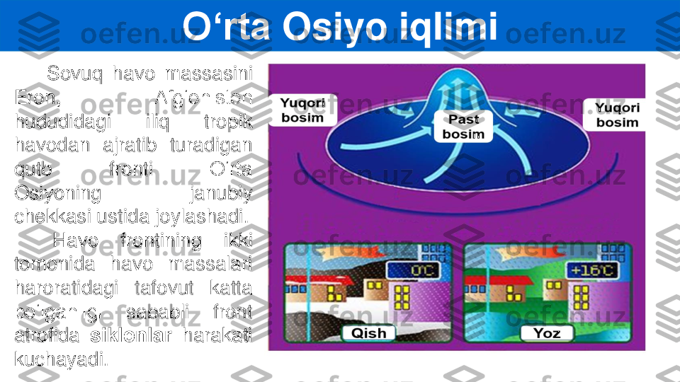 S	ovuq	havo	massasini	
Eron,	Afg‘oniston	
hududidagi	iliq	tropik	
havodan	ajratib	turadigan	
qutb	fronti	O‘rta	
Osiyoning	janubiy	
chekkasi	ustida	joylashadi	.	
Havo	frontining	ikki	
tomonida	havo	massalari	
haroratidagi	tafovut	katta	
bo‘lganligi	sababli	front	
atrofida	siklonlar	harakati	
kuchayadi	.	
O‘rta	Osiyo	iqlimi 