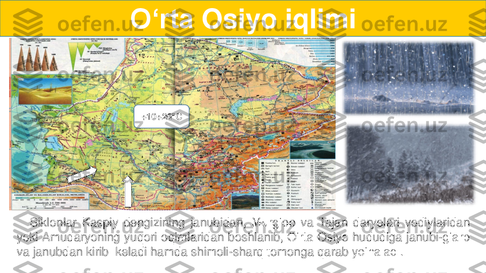 Siklonlar	Kaspiy	dengizining	janubidan,	Murg‘ob	va	T	ajan	daryolari	vodiylaridan	
yoki	Amudaryoning	yuqori	oqimlaridan	boshlanib,	O‘rta	Osiyo	hududiga	janubi	-g‘arb	
va	janubdan	kirib	keladi	hamda	shimoli	-sharq	tomonga	qarab	yo‘naladi	.	
O‘rta	Osiyo	iqlimi	
+	10+20	°C  