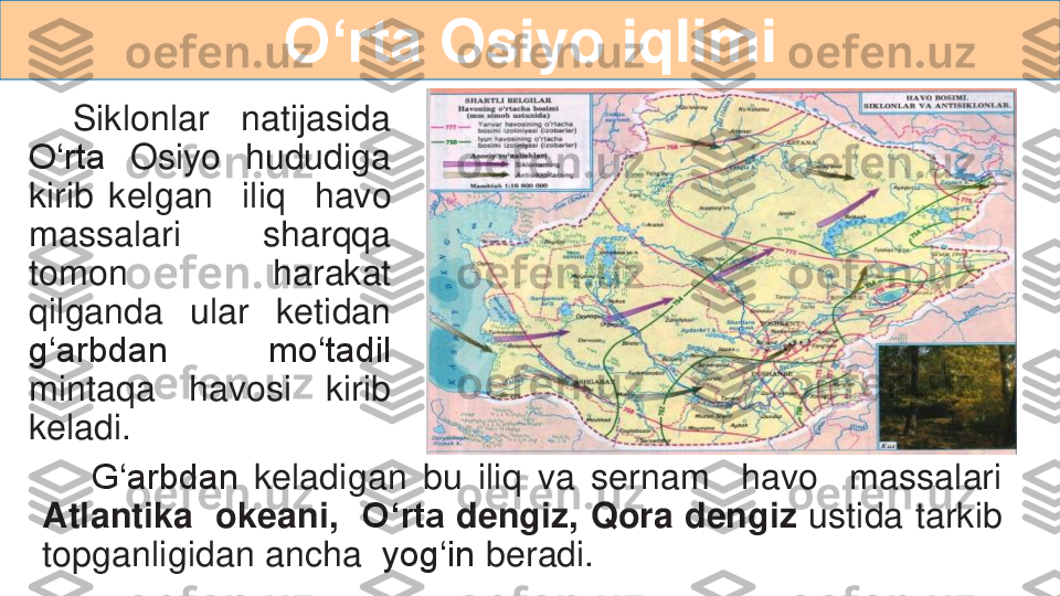 O‘rta	Osiyo	iqlimi	
Siklonlar	natijasida	
O‘rta	Osiyo	hududiga	
kirib	kelgan	iliq	havo	
massalari	sharqqa	
tomon	harakat	
qilganda	ular	ketidan	
g‘arbdan	mo‘tadil	
mintaqa	havosi	kirib	
keladi	.	
G‘arbdan	ke	ladigan	bu	iliq	va	sernam	havo	massalari	
Atlantika	okeani,	O‘rta	dengiz,	Qora	dengiz	ustida	tarkib	
topganligidan	ancha	yog‘in	beradi	. 