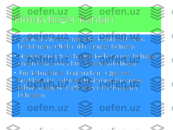 Rimda bozor kunlari 
•
  Qadimgi  Rimda  yangi sutka kechki soat 6 dan 
hisoblangan sutkalar  ikki  qisimga bulingan 
•
  Haqiqiy kunduzi  va haqiqiy kechqurunga  bulingan 
undan tashqari har biri 12 soatdan bulingan 
•
  Rim kalendarida  kunlarni ham  uziga xos 
hisoblaganlar  oylardagi kunlarning zamonaviy 
kalendardagidek  tartib rqami  tartib raqami 
bulmagan  