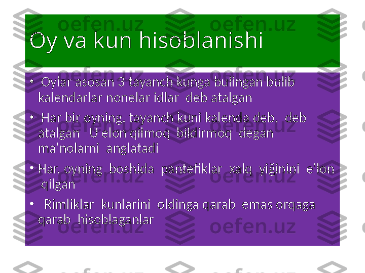 Oy va kun hisoblanishi 
•
  Oylar asosan 3 tayanch kunga bulingan bulib 
kalendarlar nonelar idlar  deb atalgan 
•
  Har bir oyning. tayanch kuni kalenda deb.  deb 
atalgan   U elon qilmoq  bildirmoq  degan  
ma'nolarni  anglatadi 
•
Har. oyning  boshida  pantefiklar  xalq  yi ğ inini  e'lon 
 qilgan    
•
   Rimliklar  kunlarini  oldinga qarab  emas orqaga  
qarab  hisoblaganlar   