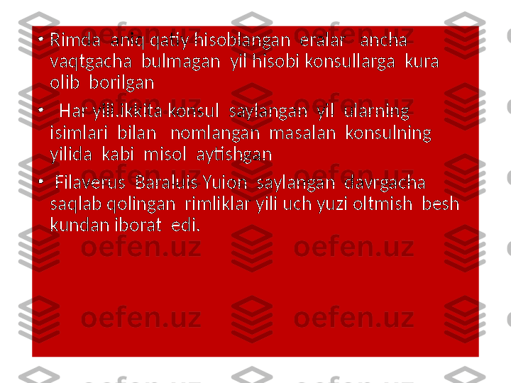 •
Rimda  aniq qatiy hisoblangan  eralar   ancha  
vaqtgacha  bulmagan  yil hisobi konsullarga  kura  
olib  borilgan  
•
   Har yili.ikkita konsul  saylangan  yil  ularning  
isimlari  bilan   nomlangan  masalan  konsulning  
yilida  kabi  misol  aytishgan 
•
  Filaverus  Baraluis Yuion  saylangan  davrgacha  
saqlab qolingan  rimliklar yili uch yuzi oltmish  besh 
kundan iborat  edi.    