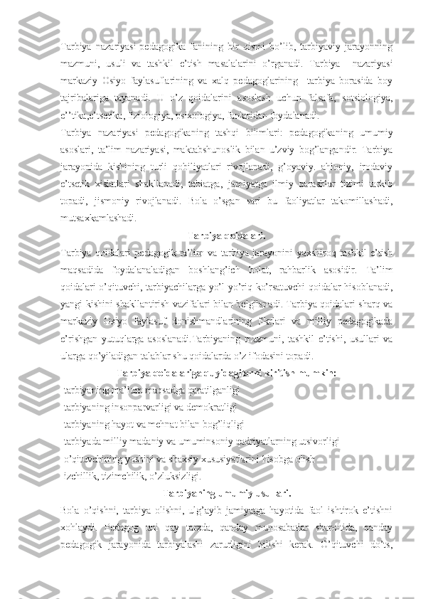 Tarbiya   nazariyasi-pedagogika   fanining   bir   qismi   bo’lib,   tarbiyaviy   jarayonning
mazmuni,   usuli   va   tashkil   e’tish   masalalarini   o’rganadi.   Tarbiya     nazariyasi
markaziy   Osiyo   faylasuflarining   va   xalq   pedagoglarining     tarbiya   borasida   boy
tajribalariga   tayanadi.   U   o’z   qoidalarini   asoslash   uchun   falsafa,   sotsiologiya,
e’’tika,e’tsetika, fiziologiya, psixologiya, fanlaridan foydalanadi.
Tarbiya   nazariyasi   pedagogikaning   tashqi   bilimlari:   pedagogikaning   umumiy
asoslari,   ta’lim   nazariyasi,   maktabshunoslik   bilan   u’zviy   bog’langandir.   Tarbiya
jarayonida   kishining   turli   qobiliyatlari   rivojlanadi,   g’oyaviy.   ahloqiy,   irodaviy
e’tsetik   xislatlari   shakllanadi,   tabiatga,   jamiyatga   ilmiy   qarashlar   tizimi   tarkib
topadi,   jismoniy   rivojlanadi.   Bola   o’sgan   sari   bu   faoliyatlar   takomillashadi,
mutsaxkamlashadi.
Tarbiya qoidalari.
Tarbiya   qoidalari   pedagogik   ta’lim   va   tarbiya   jarayonini   yaxshiroq   tashkil   e’tish
maqsadida   foydalanaladigan   boshlang’ich   holat,   rahbarlik   asosidir.   Ta’lim
qoidalari o’qituvchi, tarbiyachilarga yo’l-yo’riq ko’rsatuvchi qoidalar hisoblanadi,
yangi kishini shakllantirish vazifalari bilan belgilanadi. Tarbiya qoidalari sharq va
markaziy   Osiyo   faylasuf   donishmandlarining   fikrlari   va   milliy   pedagogikada
e’rishgan   yutuqlarga   asoslanadi.Tarbiyaning   mazmuni,   tashkil   e’tishi,   usullari   va
ularga qo’yiladigan talablar shu qoidalarda o’z ifodasini topadi.
Tarbiya qoidalariga quyidagilarni kiritish mumkin:
-tarbiyaning ma’lum maqsadga qaratilganligi
-tarbiyaning insonparvarligi va demokratligi
-tarbiyaning hayot va mehnat bilan bog’liqligi
-tarbiyada milliy madaniy va umuminsoniy qadriyatlarning utsivorligi
-o’qituvchining yoshini va shaxsiy xususiyatlarini hisobga olish
-izchillik, tizimchilik, o’zluksizligi.
Tarbiyaning umumiy usullari.
Bola   o’qishni,   tarbiya   olishni,   ulg’ayib   jamiyatga   hayotida   faol   ishtirok   e’tishni
xohlaydi.   Pedagog   uni   qay   tarzda,   qanday   munosabatlar   sharoitida,   qanday
pedagogik   jarayonida   tarbiyalashi   zarurligini   bilishi   kerak.   O’qituvchi   do’ts, 