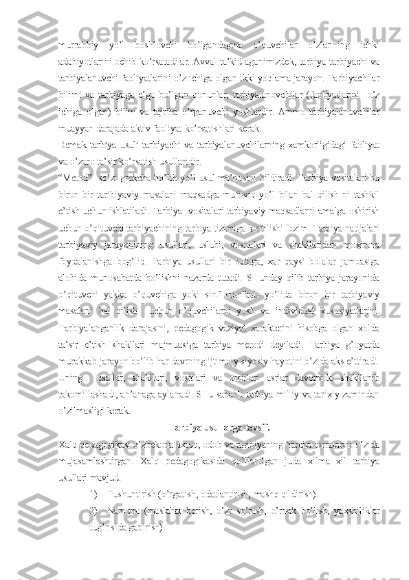 murrabbiy   yo’l   boshlovchi   bo’lgandagina   o’quvchilar   o’zlarining   ichki
adabiyotlarini ochib ko’rsatadilar. Avval ta’kidlaganimizdek, tarbiya-tarbiyachi va
tarbiyalanuvchi faoliyatlarini o’z ichiga olgan ikki yoqlama jarayon. Tarbiyachilar
bilimi   va   tarbiyaga   e’ga   bo’lgan   qonunlar,   tarbiyalanovchilar   (faoliyatlarini     o’z
ichiga   olgan)   bilim   va   tajriba   o’rganuvchi   yoshlardir.   Ammo   tarbiyalanuvchilar
muayyan darajada aktiv faoliyat ko’rsatishlari kerak.
Demak   tarbiya   usuli   tarbiyachi   va   tarbiyalanuvchilarning   xamkorligidagi   faoliyat
va o’zaro ta’sir ko’rsatish usullaridir.
“Metod”- so’zi grekcha bo’lib yo’l usul ma’nosini bildiradi. Tarbiya vositalari bu
biron   bir   taribiyaviy   masalani   maqsadga   mufoviq   yo’l   bilan   hal   qilish   ni   tashkil
e’tish uchun ishlatiladi. Tarbiya  vositalari tarbiyaviy maqsadlarni amalga oshirish
uchun o’qituvchi tarbiyachining tarbiya tizimiga kiritilishi lozim. Tarbiya natijalari
tarbiyaviy   jarayonining   usullari,   uslubi,   vositalari   va   shakllaridan   moxirona
foydalanishga   bog’liq.   Tarbiya   usullari   bir   bolaga,   xar   qaysi   bolalar   jamoasiga
alohida   munosabatda   bo’lishni   nazarda   tutadi.   SHunday   qilib   tarbiya   jarayonida
o’qituvchi   yakka   o’quvchiga   yoki   sinf   manfaati   yo’lida   biron   bir   tarbiyaviy
masalani   hal   qilish     uchun   o’quvchilarni   yosh   va   individual   xususiyatlarini.
Tarbiyalanganlik   darajasini,   pedagogik   vaziyat   xarakterini   hisobga   olgan   xolda
ta’sir   e’tish   shakllari   majmuasiga   tarbiya   metodi   deyiladi.   Tarbiya   g’oyatda
murakkab jarayon bo’lib har davrning ijtimoiy siyosiy hayotini o’zida aks e’ttiradi.
Uning     usullar,   shakllari,   vositlari   va   omillari   asrlar   davomida   shakllanib
takomillashadi, an’anaga aylanadi. SHu sababli tarbiya milliy va tarixiy zamindan
o’zilmasligi kerak.
Tarbiya usullarga tavsif.
Xalq pedagogikasi o’zbekona axloq, odob va taribiyaning barcha qirralarini o’zida
mujasamlashtirgan.   Xalq   pedagogikasida   qo’llanilgan   juda   xilma   xil   tarbiya
usullari mavjud.
1) Tushuntirish (o’rgatish, odatlantirish, mashq qildirish).
2) Namuna   (maslahat   berish,   o’zr   so’rash,   o’rnak   bo’lish,   yaxshiliklar
tug’risida gapirish). 