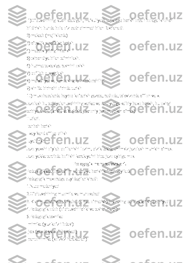  1)O’quvchining kuchi etadigan, ma’suliyatli topshiriq berish orqali bolaga ishonch
bildirish: bunda bola o’z qadr qimmati bilan faxrlanadi.
2) maktab (majlislarda)
3) e’tsalik sovg’alar berish.
4) maqtov yorlig’i berish                                                                                             
5) tsipendiya bilan ta’minlash.
6) hurmat taxtasiga rasmini osish
7) qo’llab quvvatlash
8) ma’suliyat va jamoaning minnatdorchiligi
9) sinfda birinchi o’rinda turish
10) musobaqalarda bayroq ko’tarish gazeta, radioda, televizorda e’’lon va x.
Jazolash bu tarbiyalanuvchining xarkat va faoliyatiga salbiy baxo berish, bu oxirgi 
tarbiya usuli, (urish, kaltaqlash, jismoniy jazo mumkin e’mas)
Turlari.
-tanbeh berish
- xayfsand e’’lon qilish   
-uyaltirish.
Jazo yaxshi o’ylab qo’llanishi lozim, qizik utsida tinimsiz jazolash mumkin e’mas.
Jazo yakka tartibda bo’lishi kerak ya’ni bitta jazo aybiga mos.
Pedagogik mahorat asoslari.
Pedagogik mahorat ta’lim va tarbiya berish sa’nati deyiladi.
Pedagogik maxoratga quyidagilar kiradi:
1.Nutq madaniyati
2.O’qituvchining muomila va munosabati
3. Kommunikativ munosabat (aloqa o’rnatish) insonning qalbiga kirish qobiliyati. 
4.Pedagogik odob (o’qituvchi ichki va tashqi olami)
5.Pedagogik texnika:
-mimika (yuz ko’z ifodasi)
-jets (gavda va qo’l harakati)
-pantomimika (so’zsiz harakatlari) 