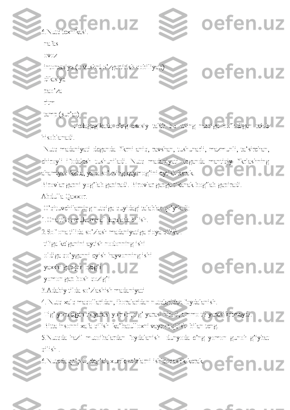 6.Nutq texnikasi.
-nafas
-ovoz
-intonatsiya (tovushni o’zgartirish qobiliyati)
-diktsiya
-pao’za 
-ritm
-tamp (sur’at)
                  Pedagogikada   e’ng   asosiy   talab   bu   uning   nutqiga   bo’ladigan   talab
hisoblanadi.
-Nutq   madaniyati   deganda   fikrni   aniq,   ravshan,   tushunarli,   mazmunli,   ta’sirchan,
chiroyli   ifodalash   tushuniladi.   Nutq   madaniyati   deganda   mantiqiy   fikrlashning
ahamiyati katta, yana so’zning qaymog’ini aytish kerak.
Birovlar gapni yog’lab gapiradi. Birovlar gapga tikanak bog’lab gapiradi.
Abdulla Qaxxor.
 O’qituvchilarning nutqiga quyidagi talablar qo’yiladi:
1.Ona tilini mukammal darajada bilish.
2.Sof ona tilida so’zlash madaniyatiga rioya qilish .
-tiliga kelganini aytish nodonning ishi
-oldiga qo’yganni eyish hayvonning ishi
-yaxshi gap jon ozig’i
-yomon gap bosh qozig’i
3.Adabiy tilda so’zlashish madaniyati
4. Nutq xalq maqollaridan, iboralaridan nutqlaridan foydalanish.
-Tig’ yoradigan til yarasi yomon, tig’ yarasi bitadi, ammo til yarasi bitmaydi.
-Bitta insonni xafa qilish  ka’batulloxni vayron qilish  bilan teng.
5.Nutqda   hazil   mutoibalardan   foydalanish     dunyoda   e’ng   yomon   gunoh   g’iybat
qilish .
6.Nutqda qo’pol, dag’al, xunik so’zlarni ishlatmaslik kerak. 