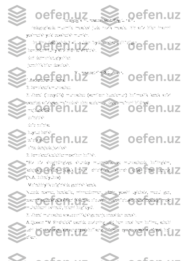 Pedagogik munosabat va uning turlari.
    Pedagogikada   muomila   masalasi   juda   nozik   masala.   Bir   so’z   bilan   insonni
yashnatish yoki qaxshatish mumkin.
     Ibn Sino davolashda 3 xil usuldan foydalanishni taqlif qilgan.
-bemorlarni ruhiy so’z bilan ta’sir e’tish.
-dori darmonlar, giyohlar.
-jarrohlik bilan davolash.
Munosabatning 3 turi bor.
1.Avtoritar munosabat
2.Demokratik munosabat.
3.Liberal   (loqaydlik)   munosabat   (xamileon-buqalamun)   bo’lmaslik   kerak   so’zi
avtaritet so’zlariga ma’nodosh obro saqlamoq  degan ma’noni bildiradi.
-majbur e’tish  
-qo’rqitish
-do’q-po’pisa
-buyruq berish
-ta’qiqlash
-o’rta darajada jazolash
2.Demokratik talablar mexribon bo’lish.
“Siz   o’z   shogirdingizga   shunday   muomilada   va   munosabatda   bo’lingkim,
kelajakda   undan   buyuk   inson   chiqishiga   ishonch   ko’zi   bilan   qarang.
(N.A.Dobralyubov)
-Mo’rabbiylik to’g’risida gapirish kerak.
Nutqda   raxmat,   barakalla,   minnatdorman,   ofarin,   yaxshi   uylabsiz,   maqul   gap,
tasanno va boshqa so’zlari ishlatilsa o’quvchi bilan o’qituvchilar o’rtasidagi mexr
muhabbatni oshiradi, iplarni bog’laydi.
3.Liberal munosabat sovuqqonlik,ishga panja orqasidan qarash.
A.Qaxxor   “M   Sinchalak”   asarida   qoziqning   uchi   ham   orasi   ham   bo’lma,   sababi
uchi   bo’lsang   erga   kirasan,orqasi   bo’lsang   to’qmoq   eysan,   yaxshisi   o’rtasi   bo’l
e’kan. 