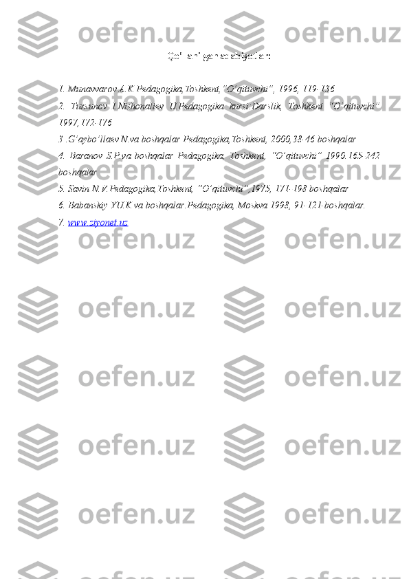 Qo’llanilgan adabiyotlar:
1. Munavvarov A.K Pedagogika,Toshkent,”O’qituvchi”, 1996, 119-136
2.   Tursunov   I.Nishonaliev   U.Pedagogika   kursi:Darslik,   Toshkent   “O’qituvchi”
1997,172-176
3   .G’aybo’llaev N.va boshqalar Pedagogika,Toshkent, 2000,38-46 boshqalar
4.   Baranov   S.P.va   boshqalar   Pedagogika,   Toshkent,   “O’qituvchi”   1990.165-242
boshqalar
5. Savin N.V.Pedagogika,Toshkent, “O’qituvchi”,1975, 171-198 boshqalar 
6. Babanskiy YU.K va boshqalar.Pedagogika, Moskva 1998, 91-121-boshqalar. 
7.  www.ziyonet.uz    