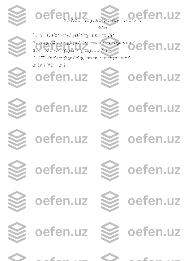 MAVZU: Evolyutsionizm va diffuzionizm.
Reja:
1. Evolyutsionizm g'oyasining paydo bo'Iishi
2. Evolyutsionizm g'oyasining mashxur namoyondalari
3. Diffuzionizm g'oyasining paydo bo'Iishi
4. Diffuzionizm g'oyasining mashxur namoyondalari
ADABIYOTLAR  